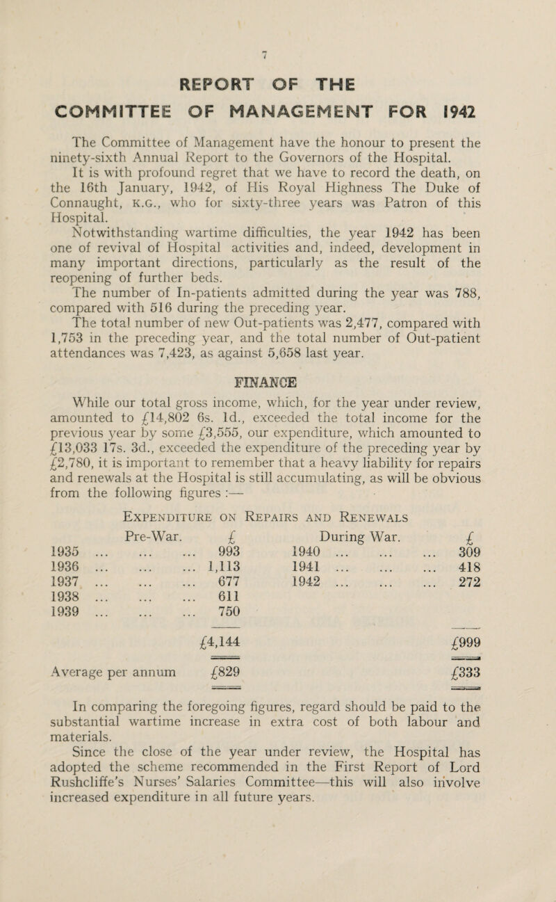 REPORT OF THE COMMITTEE OF MANAGEMENT FOR 1942 The Committee of Management have the honour to present the ninety-sixth Annual Report to the Governors of the Hospital. It is with profound regret that we have to record the death, on the 16th January, 1942, of His Royal Highness The Duke of Connaught, k.g., who for sixty-three years was Patron of this Hospital. Notwithstanding wartime difficulties, the year 1942 has been one of revival of Hospital activities and, indeed, development in many important directions, particularly as the result of the reopening of further beds. The number of In-patients admitted during the year was 788, compared with 516 during the preceding year. The total number of new Out-patients was 2,477, compared with 1,753 in the preceding year, and the total number of Out-patient attendances was 7,423, as against 5,658 last year. FINANCE While our total gross income, which, for the year under review, amounted to £14,802 6s. Id., exceeded the total income for the previous year by some £3,555, our expenditure, which amounted to £13,033 17s. 3d., exceeded the expenditure of the preceding year by £2,780, it is important to remember that a heavy liability for repairs and renewals at the Hospital is still accumulating, as will be obvious from the following figures :— Expenditure on Repairs and Renewals Pre-War. £ During War. £ 1935 . . 993 1940 . 309 1936 . . 1,113 1941 . 418 1937 . . 677 1942 . 272 1938 . . 611 1939 . . 750 £4,144 £999 Average per annum £829 £333 In comparing the foregoing figures, regard should be paid to the substantial wartime increase in extra cost of both labour and materials. Since the close of the year under review, the Hospital has adopted the scheme recommended in the First Report of Lord Rushcliffe's Nurses' Salaries Committee—this will also involve increased expenditure in all future years.