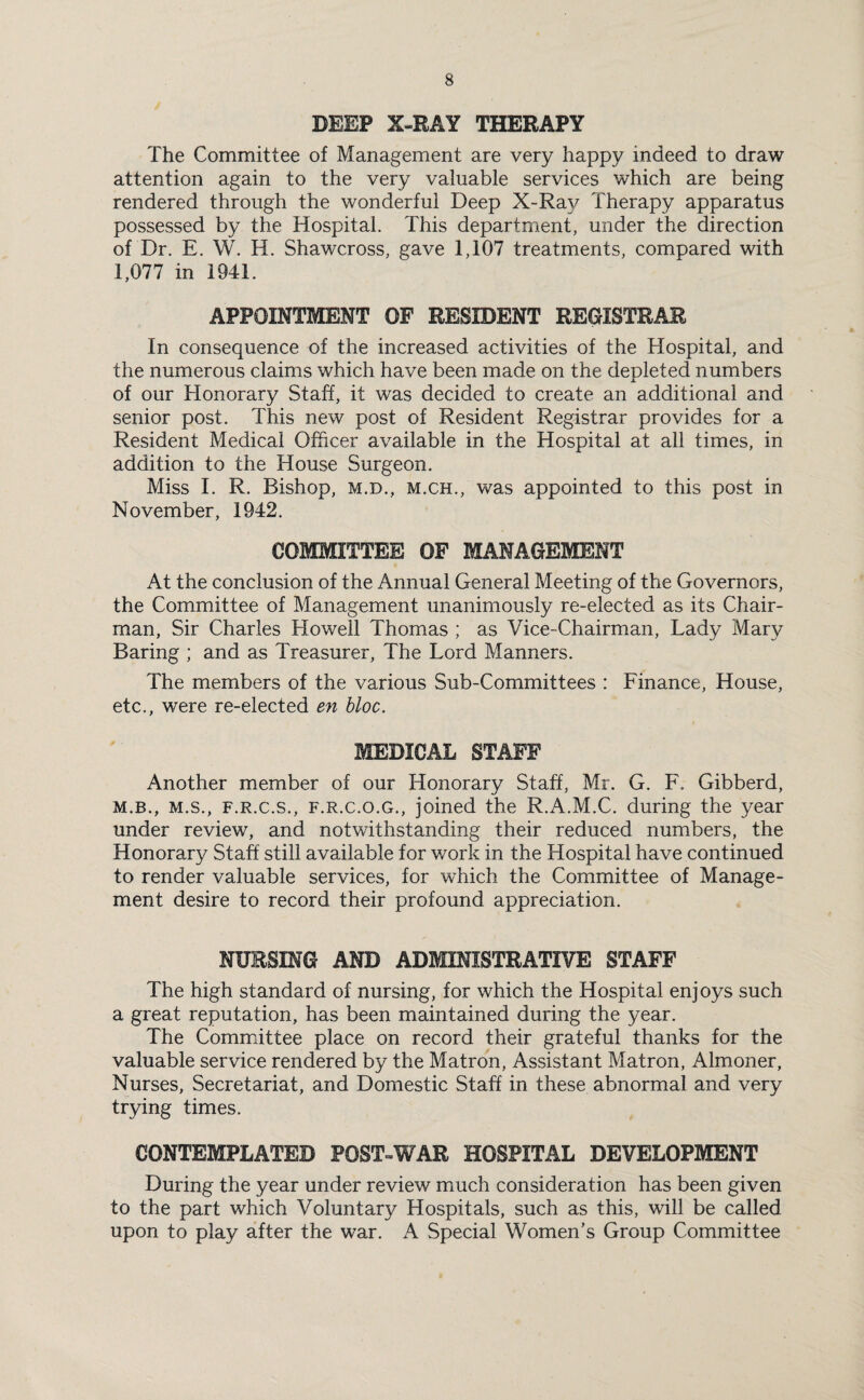 DEEP X-RAY THERAPY The Committee of Management are very happy indeed to draw attention again to the very valuable services which are being rendered through the wonderful Deep X-Ray Therapy apparatus possessed by the Hospital. This department, under the direction of Dr. E. W. H. Shawcross, gave 1,107 treatments, compared with l, 077 in 1941. APPOINTMENT OF RESIDENT REGISTRAR In consequence of the increased activities of the Hospital, and the numerous claims which have been made on the depleted numbers of our Honorary Staff, it was decided to create an additional and senior post. This new post of Resident Registrar provides for a Resident Medical Officer available in the Hospital at all times, in addition to the House Surgeon. Miss I. R. Bishop, m.d., m.ch., was appointed to this post in November, 1942. COMMITTEE OF MANAGEMENT At the conclusion of the Annual General Meeting of the Governors, the Committee of Management unanimously re-elected as its Chair¬ man, Sir Charles Howell Thomas ; as Vice-Chairman, Lady Mary Baring ; and as Treasurer, The Lord Manners. The members of the various Sub-Committees : Finance, House, etc., were re-elected en bloc. MEDICAL STAFF Another member of our Honorary Staff, Mr. G. F. Gibberd, m. b., m.s., f.r.c.s., f.r.c.o.g., joined the R.A.M.C. during the year under review, and notwithstanding their reduced numbers, the Honorary Staff still available for work in the Hospital have continued to render valuable services, for which the Committee of Manage¬ ment desire to record their profound appreciation. NURSING AND ADMINISTRATIVE STAFF The high standard of nursing, for which the Hospital enjoys such a great reputation, has been maintained during the year. The Committee place on record their grateful thanks for the valuable service rendered by the Matron, Assistant Matron, Almoner, Nurses, Secretariat, and Domestic Staff in these abnormal and very trying times. CONTEMPLATED POST-WAR HOSPITAL DEVELOPMENT During the year under review much consideration has been given to the part which Voluntary Hospitals, such as this, will be called upon to play after the war. A Special Women's Group Committee