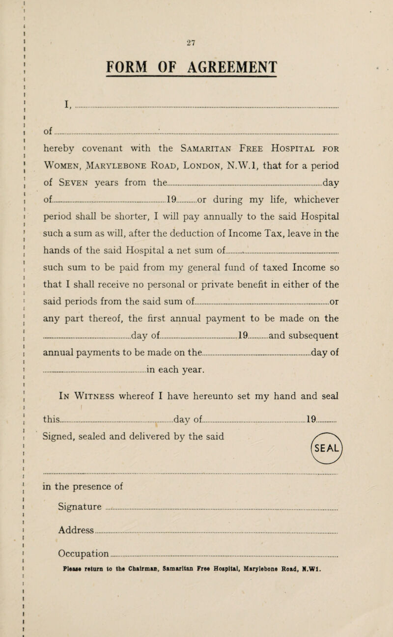 FORM OF AGREEMENT i. of.:. hereby covenant with the Samaritan Free Hospital for Women, Marylebone Road, London, N.W.l, that for a period of Seven years from the.day of.19.or during my life, whichever period shall be shorter, I will pay annually to the said Hospital such a sum as will, after the deduction of Income Tax, leave in the hands of the said Hospital a net sum of... such sum to be paid from my general fund of taxed Income so that I shall receive no personal or private benefit in either of the said periods from the said sum of......or any part thereof, the first annual payment to be made on the .day of.19.and subsequent annual payments to be made on the.day of .in each year. In Witness whereof I have hereunto set my hand and seal i this...day of.19. Signed, sealed and delivered by the said in the presence of Signature . Address. Occupation. Please return to the Chairman, Samaritan Free Hospital, Marylebone Road, N.W1.