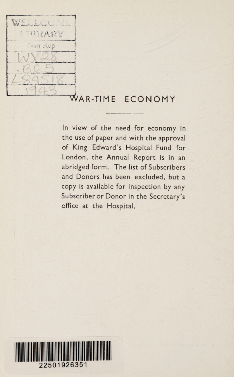 in view of the need for economy in the use of paper and with the approval of King Edward’s Hospital Fund for London, the Annual Report is in an abridged form. The list of Subscribers and Donors has been excluded, but a copy is available for inspection by any Subscriber or Donor in the Secretary’s office at the Hospital. 22501926351