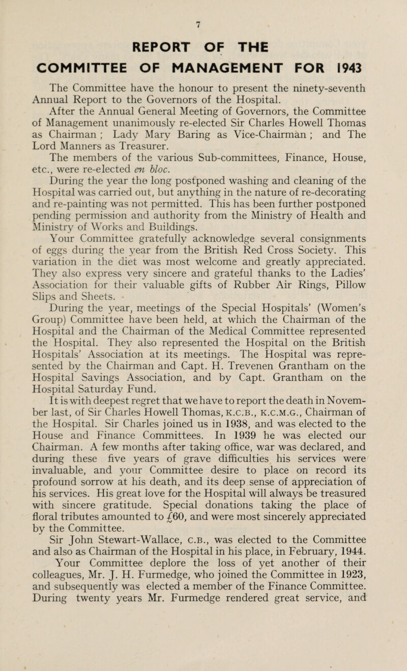 REPORT OF THE COMMITTEE OF MANAGEMENT FOR 1943 The Committee have the honour to present the ninety-seventh Annual Report to the Governors of the Hospital. After the Annual General Meeting of Governors, the Committee of Management unanimously re-elected Sir Charles Howell Thomas as Chairman ; Lady Mary Baring as Vice-Chairman ; and The Lord Manners as Treasurer. The members of the various Sub-committees, Finance, House, etc., were re-elected en bloc. During the year the long postponed washing and cleaning of the Hospital was carried out, but anything in the nature of re-decorating and re-painting was not permitted. This has been further postponed pending permission and authority from the Ministry of Health and Ministry of Works and Buildings. Your Committee gratefully acknowledge several consignments of eggs during the year from the British Red Cross Society. This variation in the diet was most welcome and greatly appreciated. They also express very sincere and grateful thanks to the Ladies’ Association for their valuable gifts of Rubber Air Rings, Pillow Slips and Sheets. During the year, meetings of the Special Hospitals’ (Women's Group) Committee have been held, at which the Chairman of the Hospital and the Chairman of the Medical Committee represented the Hospital. They also represented the Hospital on the British Hospitals’ Association at its meetings. The Hospital was repre¬ sented by the Chairman and Capt. H. Trevenen Grantham on the Hospital Savings Association, and by Capt. Grantham on the Hospital Saturday Fund. 11 is with deepest regret that we have to report the death in Novem- ber last, of Sir Charles Howell Thomas, k.c.b., k.c.m.g., Chairman of the Hospital. Sir Charles joined us in 1938, and was elected to the House and Finance Committees. In 1939 he was elected our Chairman. A few months after taking office, war was declared, and during these five years of grave difficulties his services were invaluable, and your Committee desire to place on record its profound sorrow at his death, and its deep sense of appreciation of his services. His great love for the Hospital will always be treasured with sincere gratitude. Special donations taking the place of floral tributes amounted to £60, and were most sincerely appreciated by the Committee. Sir John Stewart-Wallace, c.b., was elected to the Committee and also as Chairman of the Hospital in his place, in February, 1944. Your Committee deplore the loss of yet another of their colleagues, Mr. J. H. Furmedge, who joined the Committee in 1923, and subsequently was elected a member of the Finance Committee. During twenty years Mr. Furmedge rendered great service, and