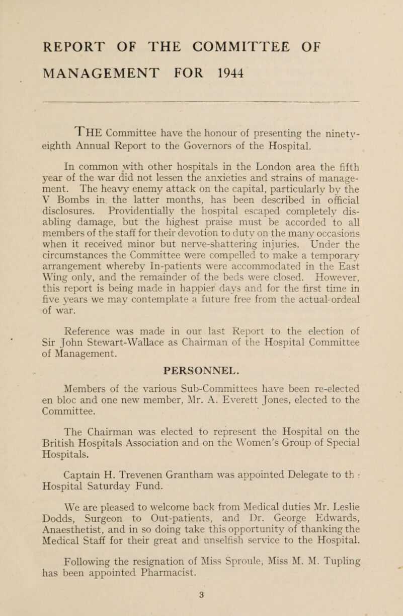 REPORT OF THE COMMITTEE OF MANAGEMENT FOR 1944 I HE Committee have the honour of presenting the ninety- eighth Annual Report to the Governors of the Hospital. In common with other hospitals in the London area the fifth year of the war did not lessen the anxieties and strains of manage¬ ment. The heavy enemy attack on the capital, particularly by the V Bombs in the latter months, has been described in official disclosures. Providentially the hospital escaped completely dis¬ abling damage, but the highest praise must be accorded to all members of the staff for their devotion to duty on the many occasions when it received minor but nerve-shattering injuries. Under the circumstances the Committee were compelled to make a temporary arrangement whereby In-patients were accommodated in the East Wing only, and the remainder of the beds were closed. However, this report is being made in happier days and for the first time in five years we may contemplate a future free from the actual-ordeal of war. Reference was made in our last Report to the election of Sir John Stewart-Wallace as Chairman of the Hospital Committee of Management. PERSONNEL. Members of the various Sub-Committees have been re-elected en bloc and one new member, Mr. A. Everett Jones, elected to the Committee. The Chairman was elected to represent the Hospital on the British Hospitals Association and on the Women’s Group of Special Hospitals. Captain H. Trevenen Grantham was appointed Delegate to th j Hospital Saturday Fund. We are pleased to welcome back from Medical duties Mr. Leslie Dodds, Surgeon to Out-patients, and Dr. George Edwards, Anaesthetist, and in so doing take this opportunity of thanking the Medical Staff for their great and unselfish service to the Hospital. Following the resignation of Miss Sproule, Miss M. M. Tupling has been appointed Pharmacist.