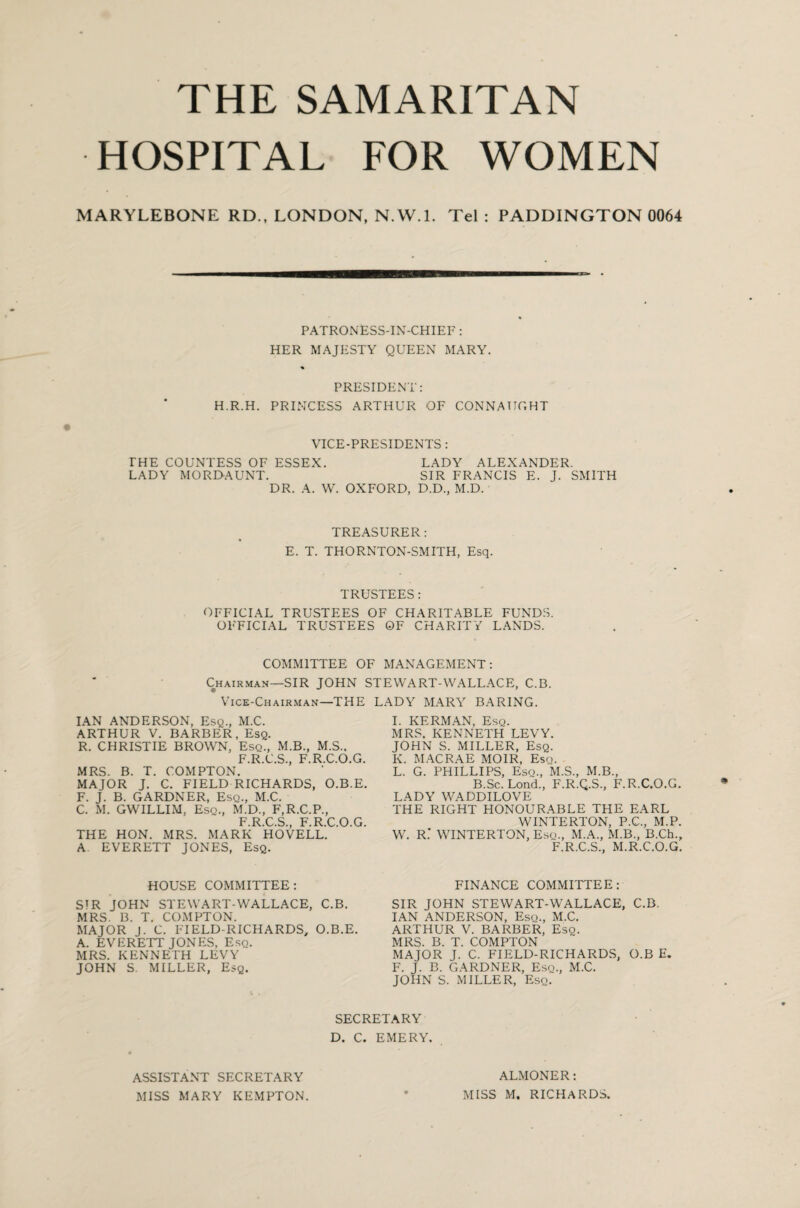THE SAMARITAN HOSPITAL FOR WOMEN MARYLEBONE RD., LONDON, N.W.l. Tel : PADDINGTON 0064 PATRONESS-IN-CHIEF: HER MAJESTY QUEEN MARY. PRESIDENT: H.R.H. PRINCESS ARTHUR OF CONNAUGHT VICE-PRESIDENTS : PHE COUNTESS OF ESSEX. LADY ALEXANDER. LADY MORDAUNT. SIR FRANCIS E. J. SMITH DR. A. W. OXFORD, D.D., M.D. TREASURER: E. T. THORNTON-SMITH, Esq. TRUSTEES: OFFICIAL TRUSTEES OF CHARITABLE FUNDS. OFFICIAL TRUSTEES OF CHARITY LANDS. COMMITTEE OF MANAGEMENT: Chairman—SIR JOHN STEWART-WALLACE, C.B. Vice-Chairman—THE LADY MARY BARING. IAN ANDERSON, Esq., M.C. ARTHUR V. BARBER, Esq. R. CHRISTIE BROWN, Esq., M.B., M.S.. F.R.C.S., F.R.C.O.G. MRS. B. T. COMPTON. MAJOR J. C. FIELD RICHARDS, O.B.E. F. J. B. GARDNER, Esq., M.C. C. M. GWILLIM, Esq., M.D., F,R.C.P., F.R.C.S., F.R.C.O.G. THE HON. MRS. MARK HOVELL. A. EVERETT JONES, Esq. HOUSE COMMITTEE; SIR JOHN STEWART-WALLACE, C.B. MRS. B. T. COMPTON. MAJOR J. C. FIELD-RICHARDS, O.B.E. A. EVERETT JONES, E.sq. MRS. KENNETH LEVY JOHN S. MILLER, Esq. I. KERMAN, Esq. MRS. KENNETH LEVY. JOHN S. MILLER, Esq. K. MACRAE MOIR, Esq. L. G. PHILLIPS, Esq., M.S., M.B., B.Sc. Lend., F.R.Q.S., F.R.C.O.G. LADY WADDILOVE THE RIGHT HONOURABLE THE EARL WINTERTON, P.C., M.P. W. R: WINTERTON, Esq., M.A., M.B., B.Ch., F.R.C.S., M.R.C.O.G. FINANCE COMMITTEE: SIR JOHN STEWART-WALLACE, C.B. IAN ANDERSON, Esq., M.C. ARTHUR V. BARBER, Esq. MRS. B. T. COMPTON MAJOR J. C. FIELD-RICHARDS, O.B E. F. J. B. GARDNER, Esq., M.C. JOHN S. MILLER, Esq. SECRETARY D. C. EMERY. ASSISTANT SECRETARY MISS MARY KEMPTON. ALMONER: MISS M. RICHARDS.
