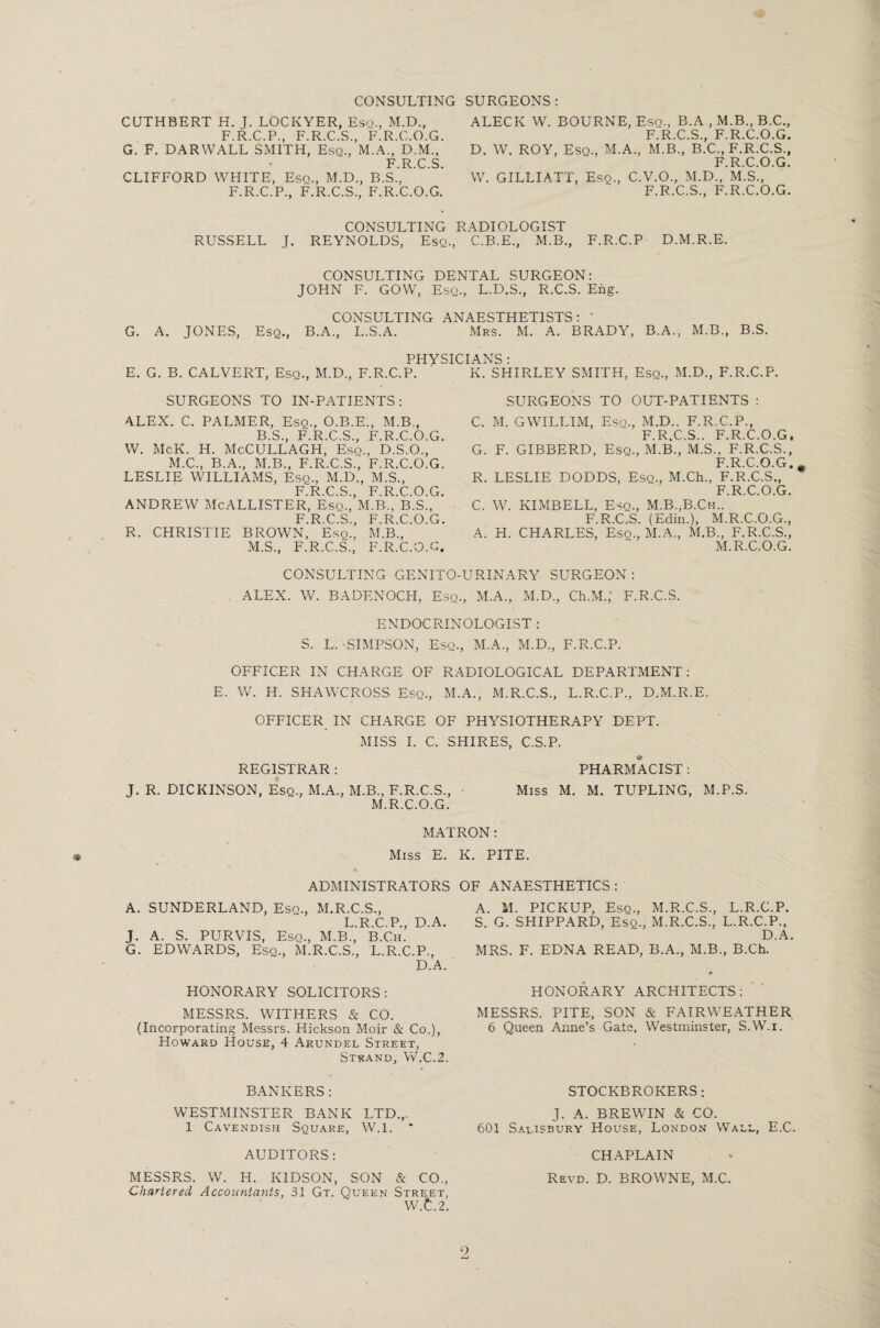 CONSULTING SURGEONS: CUTHBERT H. J. LOCKYER, Esq., M.D., F.R.C.P., F.R.C.S., F.R.C.O.G. G. F. DARWALL SMITH, Esq., M.A., D.M., ’ F R C S CLIFFORD WHITE, Esq., M.D., B.S.’, F.R.C.P., F.R.C.S., F.R.C.O.G. ALECK W. BOURNE, Esq., B.A , M.B., B.C., F.R.C.S., F.R.C.O.G. D. W. ROY, Esq., M.A., M.B., B.C., F.R.C.S., F.R.C.O.G. W. GILLIATT, Esq., C.V.O., M.D., M.S., F.R.C.S., F.R.C.O.G. CONSULTING R.ADIOLOGIST RUSSELL J. REYNOLDS, Esq., C.B.E., M.B., F.R.C.P D.M.R.E. CONSULTING DENTAL SURGEON: JOHN F. GOW, Esq., L.D.S., R.C.S. Eng. CONSULTING ANAESTHETISTS: ' G. A. JONES, Esq., B.A., L.S.A. Mrs. M. A. BRADY, B.A., M.B., B.S. PHYSICIANS E. G. B. CALVERT, Esq., M.D., F.R.C.P. K. SHIRLEY SMITH, Esq., M.D., F.R.C.P. SURGEONS TO IN-PATIENTS: SURGEONS TO OUT-PATIENTS : ALEX. C. PALMER, Esq., O.B.E., M.B., B.S., F.R.C.S., F.R.C.O.G. W. McK. H. McCULLAGH, Esq., D.S.O., M.C., B.A., M.B., F.R.C.S., F.R.C.O.G. LESLIE WILLIAMS, Esq., M.D., M.S., F.R.C.S., F.R.C.O.G. ANDREW McAllister, esq., m.b., b.s., F.R.C.S., F.R.C.O.G. R. CHRISTIE BROWN, Esq., M.B., M.S., F.R.C.S., F.R.C.O.G. C. M. GWILLIM, Esq., M.D., F.R.C.P., F.R.C.S.. F.R.C.O.G, G. F. GIBBERD, Esq., M.B., M.S., F.R.C.S., F R C O G R. LESLIE DODDS, Esq., M.Ch., F.R.C.s’., ** F.R.C.O.G. C. W. KIMBELL, Esq., M.B.,B.Ch.. F.R.C.S. (Edin.), M.R.C.O.G., A. H. CHARLES, Esq., M.A., M.B., F.R.C.S., M.R.C.O.G. CONSULTING GENITO-URINARY SURGEON : ALEX. W. BADENOCH, Esq., M.A., M.D., Ch.M.; F.R.C.S. ENDOCRINOLOGIST : S. L. SIMPSON, Esq., M.A., M.D., F.R.C.P. OFFICER IN CHARGE OF RADIOLOGICAL DEPARTMENT: E. W. H. SHAWCROSS Esq., M.A., M.R.C.S., L.R.C.P., D.M.R.E. OFFICER IN CHARGE OF PHYSIOTHERAPY DEPT. MISS I. C. SHIRES, C.S.P. REGISTRAR : PHARMACIST : J. R. DICKINSON, Esq., M.A., M.B., F.R.C.S., • Miss M. M. TUPLING, M.P.S. M.R.C.O.G. MATRON: Miss E. K. PITE. ADMINISTRATORS OF ANAESTHETICS: A. SUNDERLAND, Esq., M.R.C.S., L.R.C.P., D.A. J. A. S. PURVIS, Esq., M.B., B.Ch. G. EDWARDS, Esq., M.R.C.S., L.R.C.P., D.A. HONORARY SOLICITORS: MESSRS. WITHERS & CO. (Incorporating Messrs. Hickson Moir & Co.), Howard House, 4 Arundel Street, Strand, W.C.2. BANKERS : WESTMINSTER BANK LTD.,. 1 Cavendish Square, W.l. * AUDITORS : MESSRS. W. H. KIDSON, SON & CO., Chartered Accountants, 31 Gt. Queen Street, W.t.2. A. M. PICKUP, Esq., M.R.C.S., L.R.C.P. S. G. SHIPPARD, Esq., M.R.C.S., L.R.C.P., D.A. MRS. F. EDNA READ, B.A., M.B., B.Ch. HONORARY ARCHITECTS: MESSRS. PITE, SON & FAIRWEATHER 6 Queen Anne’s Gate, Westminster, S.W.i. STOCKBROKERS: J. A. BREWIN & CO. 601 S.*lisbury House, London Wall, E.C. CHAPLAIN . * Revd. D. BROWNE, M.C. 9