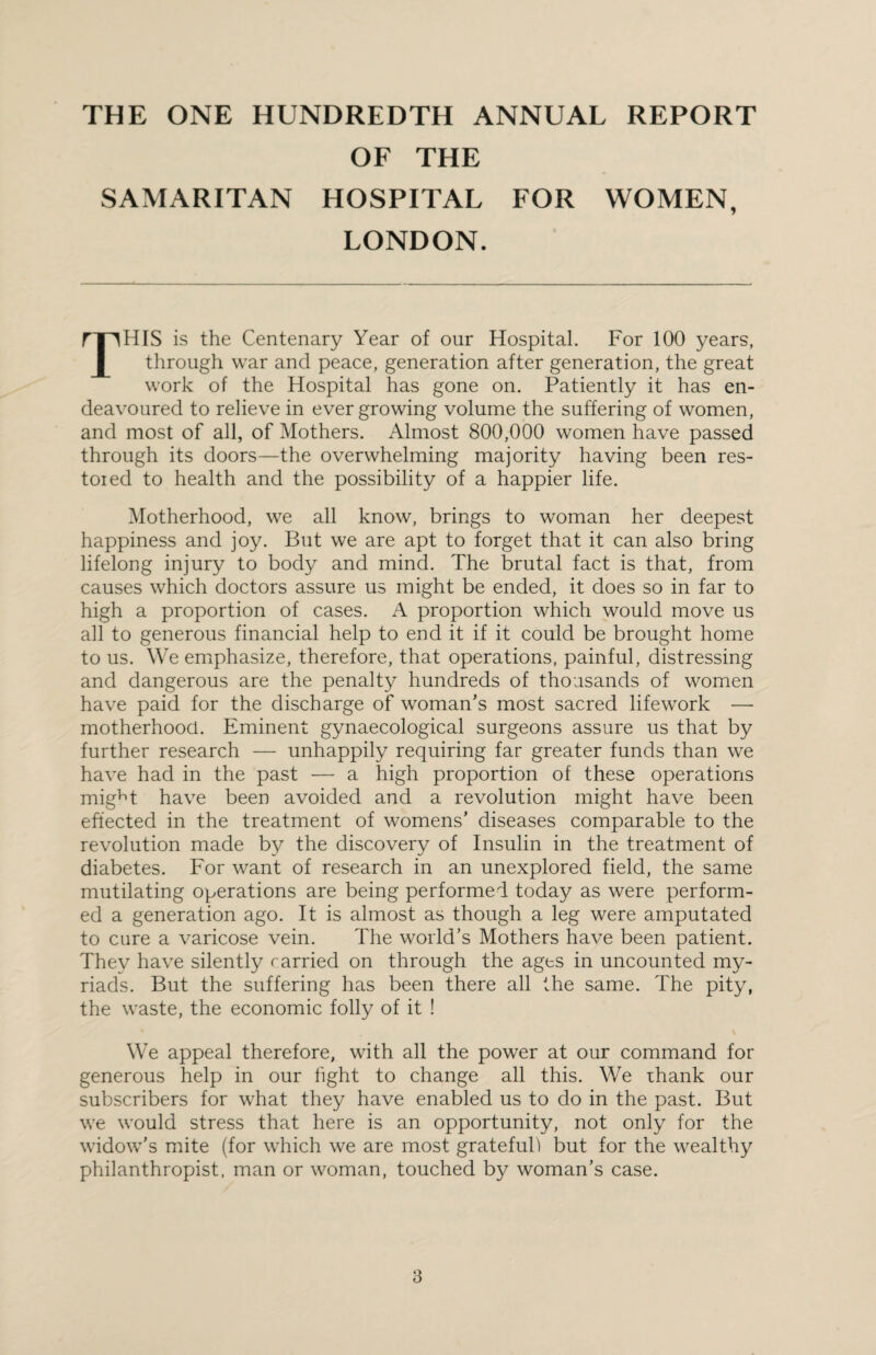THE ONE HUNDREDTH ANNUAL REPORT OF THE SAMARITAN HOSPITAL FOR WOMEN, LONDON. TTIHIS is the Centenary Year of our Hospital. For 100 years, through war and peace, generation after generation, the great work of the Hospital has gone on. Patiently it has en¬ deavoured to relieve in ever growing volume the suffering of women, and most of all, of Mothers. Almost 800,000 women have passed through its doors—the overwhelming majority having been res¬ tored to health and the possibility of a happier life. Motherhood, we all know, brings to woman her deepest happiness and joy. But we are apt to forget that it can also bring lifelong injury to body and mind. The brutal fact is that, from causes which doctors assure us might be ended, it does so in far to high a proportion of cases. A proportion which would move us all to generous financial help to end it if it could be brought home to us. We emphasize, therefore, that operations, painful, distressing and dangerous are the penalty hundreds of thousands of women have paid for the discharge of woman’s most sacred lifework — motherhood. Eminent gynaecological surgeons assure us that by further research — unhappily requiring far greater funds than we have had in the past — a high proportion of these operations mig^t have been avoided and a revolution might have been effected in the treatment of womens’ diseases comparable to the revolution made by the discovery of Insulin in the treatment of diabetes. For want of research in an unexplored field, the same mutilating operations are being performed today as were perform¬ ed a generation ago. It is almost as though a leg were amputated to cure a varicose vein. The world’s Mothers have been patient. They have silently rarried on through the ages in uncounted my¬ riads. But the suffering has been there all the same. The pity, the waste, the economic folly of it ! We appeal therefore, with all the power at our command for generous help in our fight to change all this. We ihank our subscribers for what they have enabled us to do in the past. But we would stress that here is an opportunity, not only for the widow’s mite (for which we are most grateful) but for the wealthy philanthropist, man or woman, touched by woman’s case.