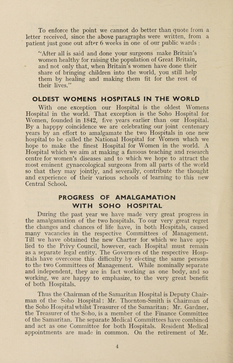 To enforce the point we cannot do better than quote from a letter received, since the above paragraphs were written, from a patient just gone out after 6 weeks in one of our public wards : “After all is said and done your surgeons make Britain’s women healthy for raising the population of Great Britain, and not only that, when Britain’s women have done their share of bringing children into the world, you still help them by healing and making them fit for the rest of their lives.” OLDEST WOMENS HOSPITALS IN THE WORLD With one exception our Hospital is the oldest Womens Hospital in the world. That exception is the Soho Hospital for Women, founded in 1842, five years earlier than our Hospital. By a happpy coincidence we are celebrating our joint centenary years by an effort to amalgamate the two Hospitals in one new hospital to be called the National Hospital for Women which we hope to make the finest Hospital for Women in the world. Hospital which we aim at making a famous teaching and research centre for women’s diseases and to which we hope to attract the most eminent gynaecological surgeons from all parts of the world so that they may jointly, and severally, contribute the thought and experience of their various schools of learning to this new Central School. PROGRESS OF AMALGAMATION WITH SOHO HOSPITAL During the past year we have made ver}^ great progress in the amalgamation of the two hospitals. To our very great regret the changes and chances of life have, in both Hospitals, caused many vacancies in the respective Committees of Management. Till we have obtained the new Charter for which we have app¬ lied to the Privy Council, however, each Hospital must remain as a separate legal entity. The Governors of the respective Hosp¬ itals have overcome this difficulty by electing the same persons to the two Committees of Management. While nominally separate and independent, they are in fact working as one body, and so working, we are happy to emphasize, to the very great benefit of both Hospitals. Thus the Chairman of the Samaritan Hospital is Deputy Chair¬ man of the Soho Hospital; Mr. Thornton-Smith is Chairman of the Soho Hospital whilst Treasurer of the Samaritan; Mr. Gardner, the Treasurer of the Soho, is a member of the Finance Committee of the Samaritan. The separate Medical Committees have combined and act as one Committee for both Hospitals. Resident Medical appointments are made in common. On the retirement of Mr.