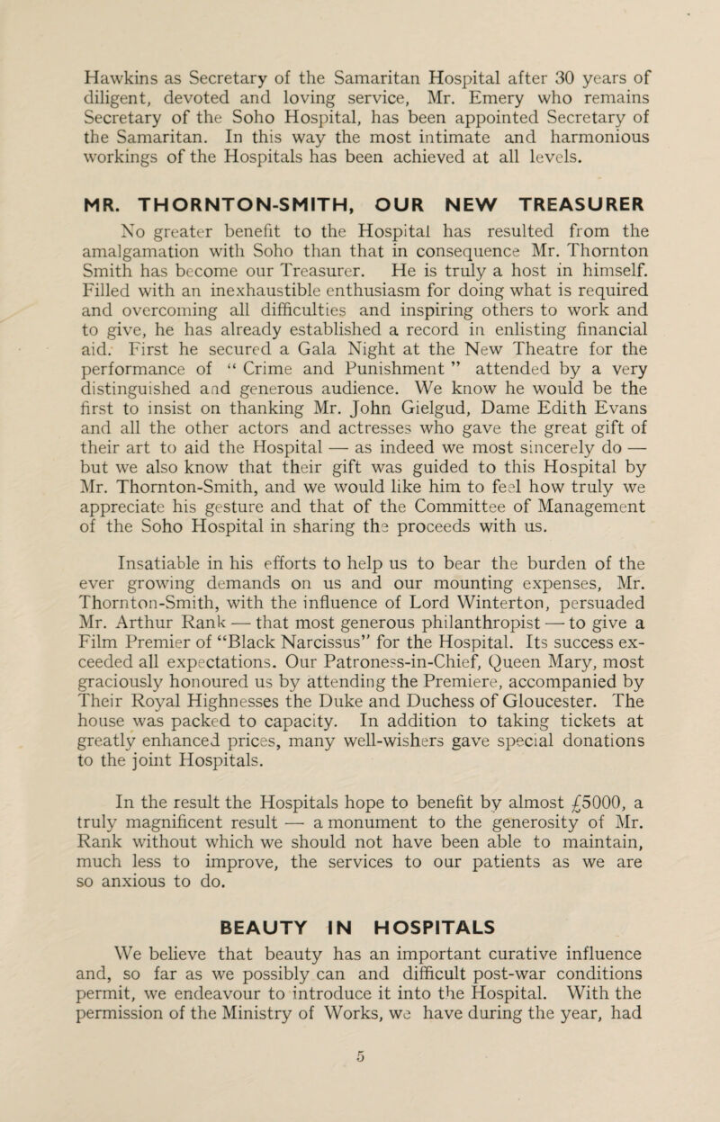 Hawkins as Secretary of the Samaritan Hospital after 30 years of diligent, devoted and loving service, Mr. Emery who remains Secretary of the Soho Hospital, has been appointed Secretary of the Samaritan. In this way the most intimate and harmonious workings of the Hospitals has been achieved at all levels. MR. THORNTON-SMITH, OUR NEW TREASURER No greater benefit to the Hospital has resulted from the amalgamation with Soho than that in consequence Mr. Thornton Smith has become our Treasurer. He is truly a host in himself. Filled with an inexhaustible enthusiasm for doing what is required and overcoming all difficulties and inspiring others to work and to give, he has already established a record in enlisting financial aid. First he secured a Gala Night at the New Theatre for the performance of “ Crime and Punishment ” attended by a very distinguished and generous audience. We know he would be the first to insist on thanking Mr. John Gielgud, Dame Edith Evans and all the other actors and actresses who gave the great gift of their art to aid the Hospital — as indeed we most sincerely do — but we also know that their gift was guided to this Hospital by Mr. Thornton-Smith, and we would like him to feel how truly we appreciate his gesture and that of the Committee of Management of the Soho Hospital in sharing the proceeds with us. Insatiable in his efforts to help us to bear the burden of the ever growing demands on us and our mounting expenses, Mr. Thornton-Smith, with the influence of Lord Winterton, persuaded Mr. Arthur Rank — that most generous philanthropist — to give a Film Premier of “Black Narcissus’' for the Hospital. Its success ex¬ ceeded all expectations. Our Patroness-in-Chief, Queen Mary, most graciously honoured us by attending the Premiere, accompanied by Their Royal Highnesses the Duke and Duchess of Gloucester. The house was packed to capacity. In addition to taking tickets at greatly enhanced prices, many well-wishers gave special donations to the joint Hospitals. In the result the Hospitals hope to benefit by almost £5000, a truly magnificent result —■ a monument to the generosity of Mr. Rank without which we should not have been able to maintain, much less to improve, the services to our patients as we are so anxious to do. BEAUTY IN HOSPITALS We believe that beauty has an important curative influence and, so far as we possibly can and difficult post-war conditions permit, we endeavour to introduce it into the Hospital. With the permission of the Ministry of Works, we have during the year, had