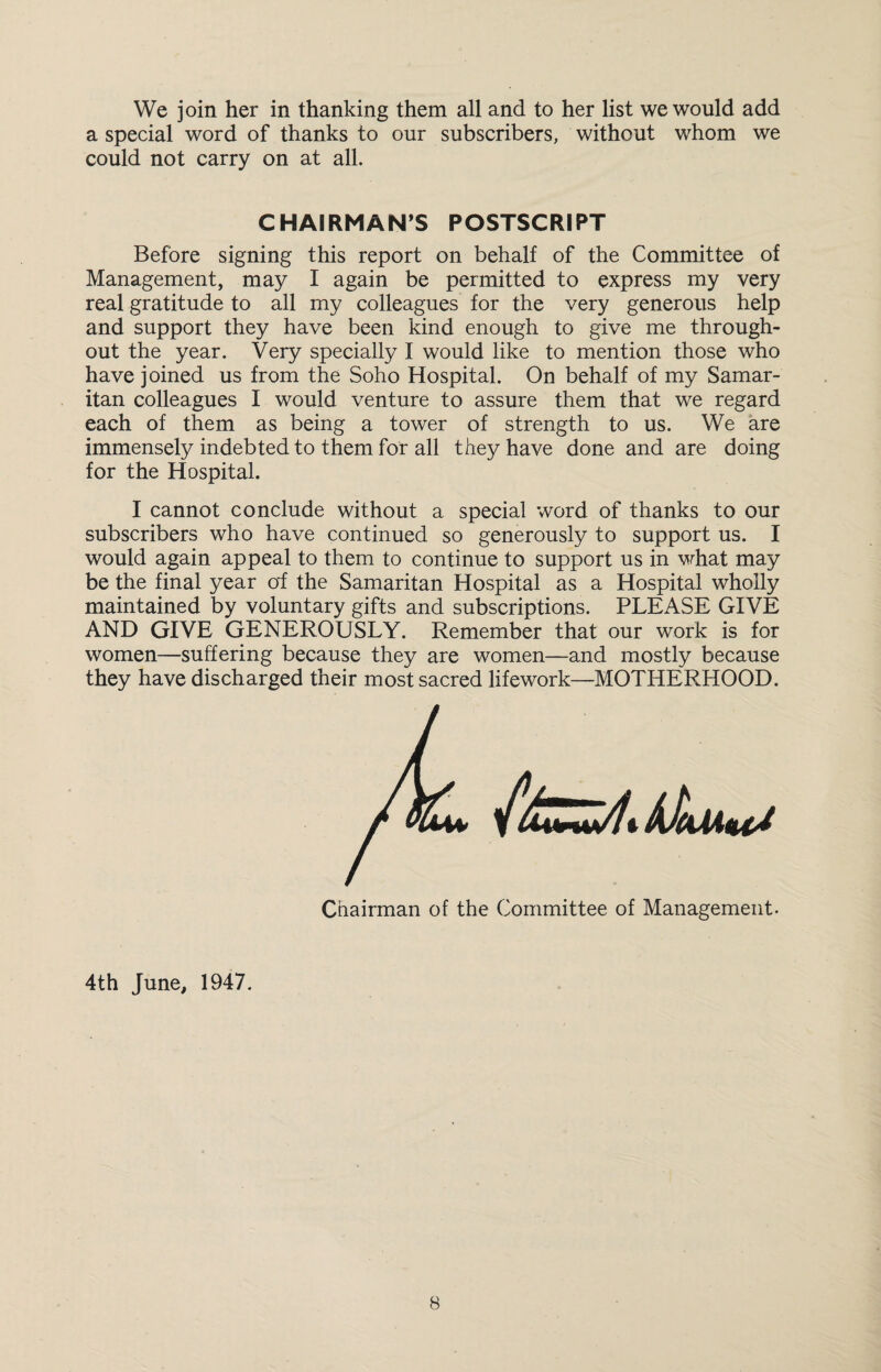 We join her in thanking them all and to her list we would add a special word of thanks to our subscribers, without whom we could not carry on at all. CHAIRMAN’S POSTSCRIPT Before signing this report on behalf of the Committee of Management, may I again be permitted to express my very real gratitude to all my colleagues for the very generous help and support they have been kind enough to give me through¬ out the year. Very specially I would like to mention those who have joined us from the Soho Hospital. On behalf of my Samar¬ itan colleagues I would venture to assure them that we regard each of them as being a tower of strength to us. We are immensely indebted to them for all they have done and are doing for the Hospital. I cannot conclude without a special word of thanks to our subscribers who have continued so generously to support us. I would again appeal to them to continue to support us in what may be the final year of the Samaritan Hospital as a Hospital wholly maintained by voluntary gifts and subscriptions. PLEASE GIVE AND GIVE GENEROUSLY. Remember that our work is for women—suffering because they are women—and mostly because they have discharged their most sacred lifework—MOTHERHOOD. Chairman of the Committee of Management. 4th June, 1947.