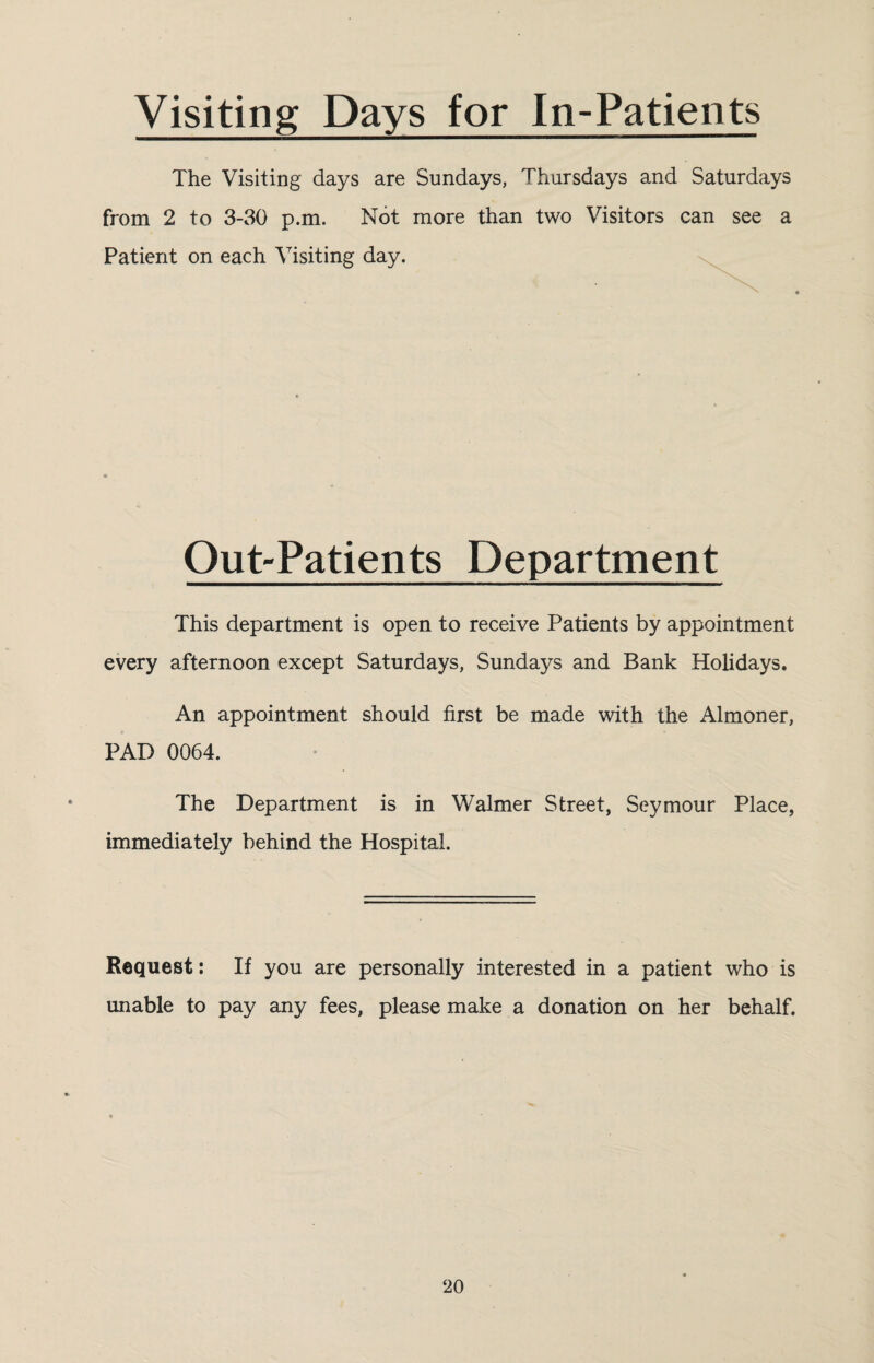 Visiting Days for In-Patients The Visiting days are Sundays, Thursdays and Saturdays from 2 to 3-30 p.m. Not more than two Visitors can see a Patient on each Visiting day. Out-Patients Department This department is open to receive Patients by appointment every afternoon except Saturdays, Sundays and Bank Holidays. An appointment should first be made with the Almoner, PAD 0064. The Department is in Walmer Street, Seymour Place, immediately behind the Hospital. Request: If you are personally interested in a patient who is unable to pay any fees, please make a donation on her behalf.