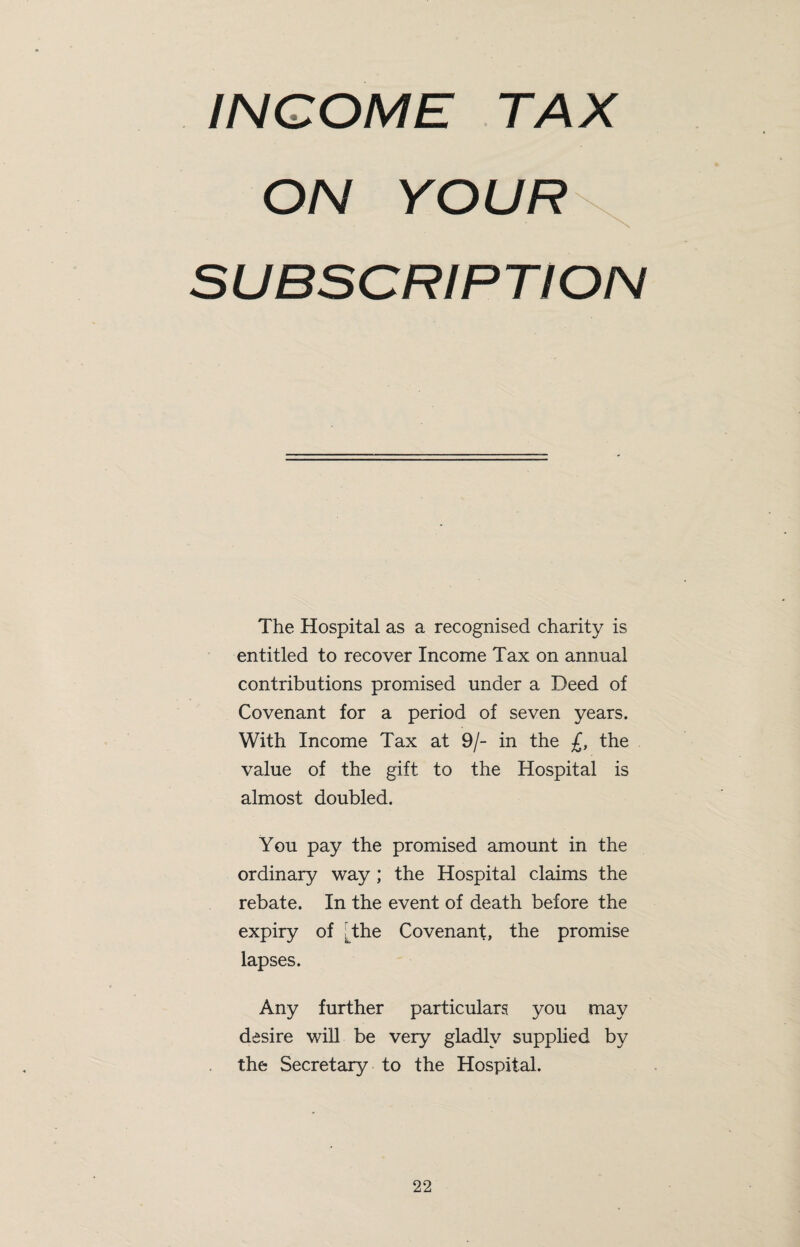 INCOME TAX ON YOUR^ SUBSCRIPTION The Hospital as a recognised charity is entitled to recover Income Tax on annual contributions promised under a Deed of Covenant for a period of seven years. With Income Tax at 9/- in the £, the value of the gift to the Hospital is almost doubled. You pay the promised amount in the ordinary way ; the Hospital claims the rebate. In the event of death before the expiry of [the Covenant, the promise lapses. Any further particulars you may desire will be very gladly supplied by the Secretary to the Hospital.