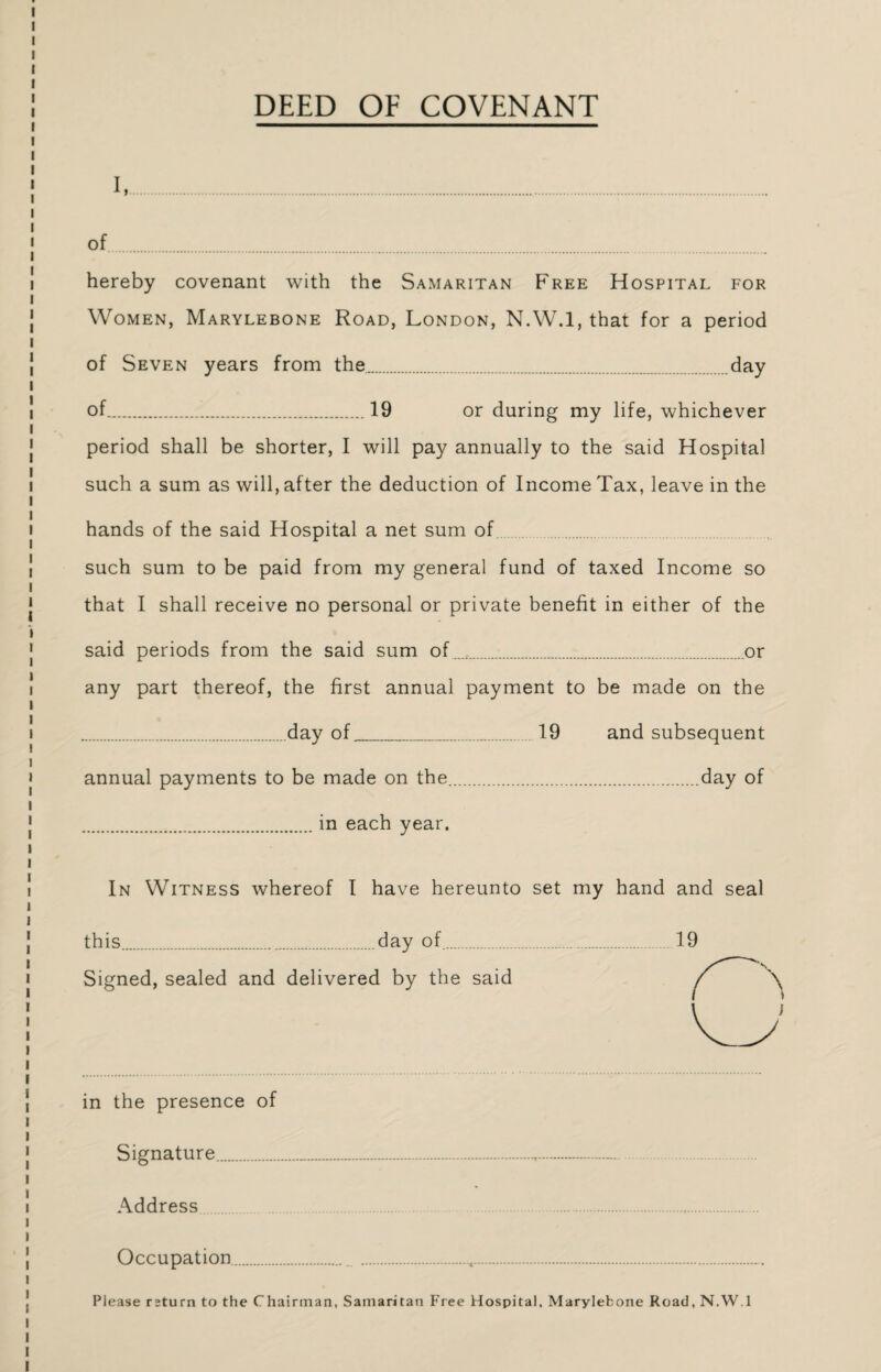 DEED OF COVENANT I, . of. hereby covenant with the Samaritan Free Hospital for Women, Marylebone Road, London, N.W.l, that for a period of Seven years from the.day of.19 or during my life, whichever period shall be shorter, I will pay annually to the said Hospital such a sum as will, after the deduction of Income Tax, leave in the hands of the said Hospital a net sum of such sum to be paid from my general fund of taxed Income so that I shall receive no personal or private benefit in either of the said periods from the said sum of.or any part thereof, the first annual payment to be made on the .day of..19 and subsequent annual payments to be made on the.day of .in each year. In Witness whereof I have hereunto set my hand and seal this.day of.. Signed, sealed and delivered by the said in the presence of Signature... Address Occupation..... Please rsturn to the Chairman, Samaritan Free Hospital, Marylebone Road, N.W.l