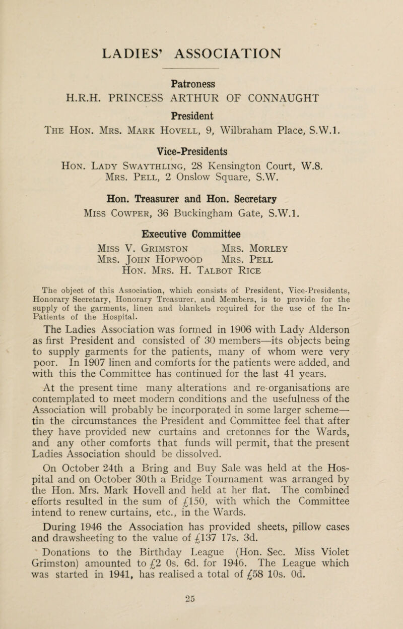 LADIES’ ASSOCIATION Patroness H.R.H. PRINCESS ARTHUR OF CONNAUGHT President The Hon. Mrs. Mark Hovell, 9, Wilbraham Place, S.W.l. Vice-Presidents Hon. Lady Swaythling, 28 Kensington Court, W.8. Mrs. Pell, 2 Onslow Square, S.W. Hon. Treasurer and Hon. Secretary Miss Cowper, 36 Buckingham Gate, S.W.l. Executive Committee Miss V. Grimston Mrs. Morley Mrs. John Hopwood Mrs. Pell Hon. Mrs. H. Talbot Rice The object of this Association, which consists of President, Vice-Presidents, Honorary Secretary, Honorary Treasurer, and Members, is to provide for the supply of the garments, linen and blanketb required for the use of the In- Patients of the Hospital. The Ladies Association was formed in 1906 with Lady Alderson as first President and consisted of 30 members—its objects being to supply garments for the patients, many of whom were very poor. In 1907 hnen and comforts for the patients were added, and with this the Committee has continued for the last 41 years. At the present time many alterations and re-organisations are contemplated to meet modern conditions and the usefulness of the Association will probably be incorporated in some larger scheme— tin the circumstances the President and Committee feel that after they have provided new curtains and cretonnes for the Wards, and any other comforts that funds will permit, that the present Ladies Association should be dissolved. On October 24th a Bring and Buy Sale was held at the Hos¬ pital and on October 30th a Bridge Tournament was arranged by the Hon. Mrs. Mark Hovell and held at her flat. The combined efforts resulted in the sum of £150, with which the Committee intend to renew curtains, etc., in the Wards. During 1946 the Association has provided sheets, piUow cases and drawsheeting to the value of £137 17s. 3d. Donations to the Birthday League (Hon. Sec. Miss Violet Grimston) amounted to £2 Os. 6d. for 1946. The League which was started in 1941, has realised a total of £58 10s. Od.