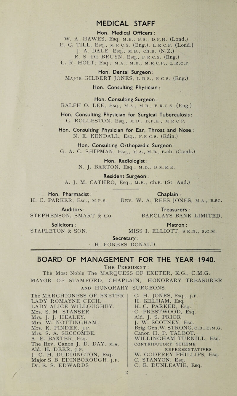 MEDICAL STAFF Hon. Medical Officers : W. A. HAWES, Esq. M.B., B.S., d.p.h. (Lond.) E. C. TILL, Esq., m.r.c.s. (Eng.), l.r.c.p. (Lond,) J. A. DALE, Esq., M.B., ch.B. (N.Z.) R. S. De BRUYN, Esq., F.R.c.s. (Eng.) L. R. HOLT, Esq., m.a., m.b., m.r.c.p., l.r.c.p, Hon. Dental Surgeon : Major GILBERT JONES, l.d.s., r.c.s. (Eng.) Hon. Consulting Physician : Hon. Consulting Surgeon : RALPH O. LEE, Esq., m.a., m.b., f.r.c.s. (Eng.) Hon. Consulting Physician for Surgical Tuberculosis: C. ROLLESTON, Esq., m.d., d.p.h., m.r.c.p. Hon. Consulting Physician for Ear, Throat and Nose : N. E. KENDALL, Esq., f.r.c.s. (Edin.) Hon. Consulting Orthopaedic Surgeon : G. A. C. SHIPMAN, Esq,, m.a., m.b., B.ch. (Carnb.) Hon. Radiologist: N. J. BARTON, Esq., m.d., d.m.r.e. Resident Surgeon : A. J. M. CATHRO, Esq., m.b., ch.B. (St. And.) Hon. Pharmacist: Chaplain : H. C. PARKER, Esq., m.p.s. Rev. W. A. REES JONES, m.a., b.sc. Auditors: Treasurers: STEPHENSON, SMART & Co. BARCLAYS BANK LIMITED. Solicitors: Matron: STAPLETON & SON. MISS I. ELLIOTT, s r.n., s.c.m. Secretary : H. FORBES DONALD. BOARD OF MANAGEMENT FOR THE YEAR 1940. The President : The Most Noble The MARQUESS OF EXETER, K.G., C.M.G. MAYOR OF STAMFORD, CHAPLAIN, HONORARY TREASURER and HONORARY SURGEONS. The MARCHIONESS OF EXETER. LADY ROMAYNE CECIL LADY ALICE WILLOUGHBY. Mrs. S. M STANSER Mrs. J. J. HEALEY. Mrs. W. NOTTINGHAM. Mrs. K. PINDER, j.p. Mrs. S. A. SECCOMBE. A. E. BAXTER, Esq. The Rev. Canon J. D. DAY, m.a. Aid. H. DEER, j.p. J. C. H. DUDDINGTON, Esq. Major S. B. EDINBOROUCH, j.p. Dr. E. S. EDWARDS C. H. JONES, Esq., j.p. H. KELHAM, Esq. IT. C. PARKER, Esq. C. PRESTWOOD, Esq. Aid. J. S. PRIOR J. W. SCOTNEY, Esq. Brig. Gen.W. STRONG, C.B., C.M.G. Canon H. P. TALBOT. WILLINGHAM TURNILL, Esq. CONTRIBUTORY SCHEME REPRESENTATIVES W. GODFREY PHILLIPS, Esq. C. STANYON, Esq. C. E. DUNLEAVIE, Esq.