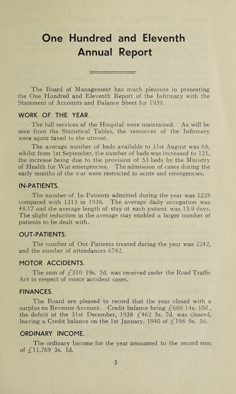 One Hundred and Eleventh Annual Report The Board of Management has much pleasure in presenting the One Hundred and Eleventh Report of the Infirmary with the Statement of Accounts and Balance Sheet for 1939. WORK OF THE YEAR. The full services of the Hospital were maintained. As will be seen from the Statistical Tables, the resources of the Infirmary were again taxed to the utmost. The average number of beds available to 31st August was 68, whilst from 1st September, the number of beds was increased to 121, the increase being due to the provision of 53 beds by the Ministry of Health for War emergencies. The admission of cases during the early months of the war were restricted to acute and emergencies. IN-PATIENTS. The number of In-Patients admitted during the year was 1228 compared with 1213 in 1938. The average daily occupation was 48.17 and the average length of stay ot each patient was 13.9 days. The slight reduction in the average stay enabled a larger number of patients to be dealt with. OUT-PATIENTS. The number of Out-Patients treated during the year was 2242, and the number of attendances 6782. MOTOR ACCIDENTS. The sum of £310 19s. 5d. was received under the Road Traffic Act in respect of motor accident cases. FINANCES. The Board are pleased to record that the year closed with a surplus on Revenue Account. Credit balance being £660 14s. 10d., the deficit at the 31st December, 1938 ^462 5s. 7d. was cleared, leaving a Credit balance on the 1st January, 1940 of /198 9s. 3d. ORDINARY INCOME. The ordinary Income for the year amounted to the record sum of 11,769 3s. Id.