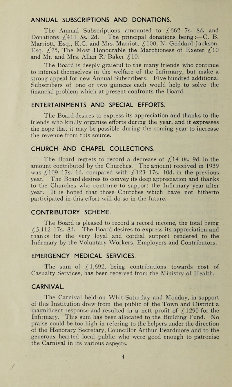 ANNUAL SUBSCRIPTIONS AND DONATIONS. The Annual Subscriptions amounted to £662 7s. 8d. and Donations £^\\ 5s. 2d. The principal donations being:—C. B. Marriott, Esq., K.C. and Mrs. Marriott 100, N. Goddard-Jackson, Esq. £25, The Most Honourable the Marchioness of Exeter £\6 and Mr. and Mrs. Allan R. Baker £\0. The Board is deeply grateful to the many friends who continue to interest themselves in the welfare of the Infirmary, but make a strong appeal for new Annual Subscribers. Five hundred additional Subscribers of one or two guineas each would help to solve the financial problem which at present confronts the Board. ENTERTAINMENTS AND SPECIAL EFFORTS. The Board desires to express its appreciation and thanks to the friends who kindly organise efforts during the year, and it expresses the hope that it may be possible during the coming year to increase the revenue from this source. CHURCH AND CHAPEL COLLECTIONS. The Board regrets to record a decrease of /T4 Os. 9d. in the amount contributed by the Churches. The amount received in 1939 was £ U)9 17s. Id. compared with £\25 17s. lOd. in the previous year. The Board desires to convey its deep appreciation and thanks to the Churches who continue to support the Infirmary year after year. It is hoped that those Churches which have not hitherto participated in this effort will do so in the future. CONTRIBUTORY SCHEME. The Board is pleased to record a record income, the total being £5,\\2 17s. 8d. The Board desires to express its appreciation and thanks for the very loyal and cordial support rendered to the Infirmary by the Voluntary Workers, Employers and Contributors. EMERGENCY MEDICAL SERVICES. The sum of 1,692, being contributions towards cost of Casualty Services, has been received from the Ministry of Health. CARNIVAL. The Carnival held on Whit-Saturday and Monday, in support of this Institution drew from the public of the Town and District a magnificent response and resulted in a nett profit of £\296 for the Infirmary. This sum has been allocated to the Building Fund. No praise could be too high in refering to the helpers under the direction of the Honorary Secretary, Councillor Arthur Beardmore and to the generous hearted local public who were good enough to patronise the Carnival in its various aspects.