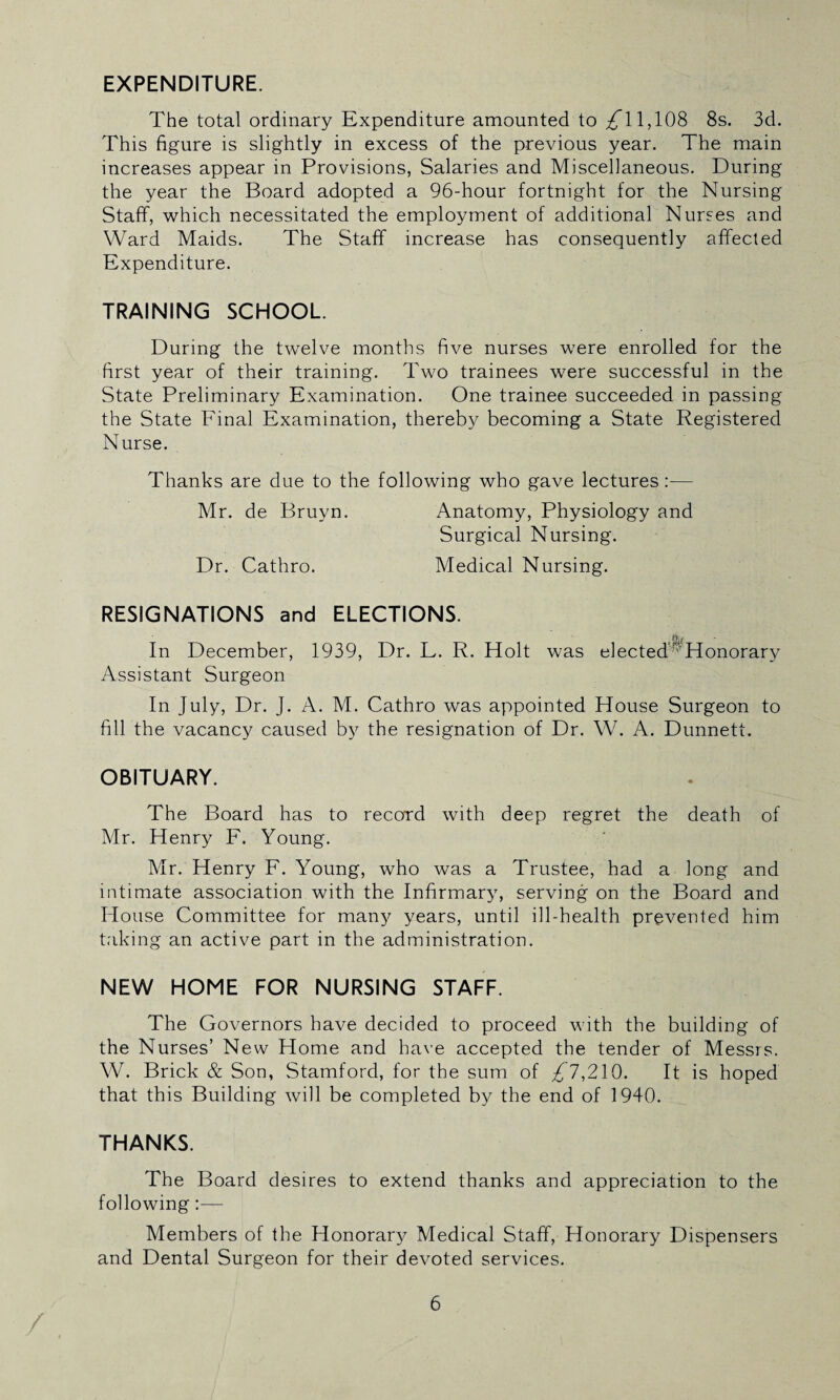 EXPENDITURE. The total ordinary Expenditure amounted to £\ 1,108 8s. 3d. This figure is slightly in excess of the previous year. The main increases appear in Provisions, Salaries and Miscellaneous. During the year the Board adopted a 96-hour fortnight for the Nursing Staff, which necessitated the employment of additional Nurses and Ward Maids. The Staff increase has consequently affected Expenditure. TRAINING SCHOOL. During the twelve months five nurses were enrolled for the first year of their training. Two trainees were successful in the State Preliminary Examination. One trainee succeeded in passing the State Final Examination, thereby becoming a State Registered Nurse. Thanks are due to the following who gave lectures:— Mr. de Bruyn. Anatomy, Physiology and Surgical Nursing. Dr. Cathro. Medical Nursing. RESIGNATIONS and ELECTIONS. In December, 1939, Dr. L. R. Holt was elected' Honorary Assistant Surgeon In July, Dr. J. A. M. Cathro was appointed House Surgeon to fill the vacancy caused by the resignation of Dr. W. A. Dunnett. OBITUARY. The Board has to record with deep regret the death of Mr. Henry F. Young. Mr. Henry F. Young, who was a Trustee, had a long and intimate association with the Infirmary, serving on the Board and House Committee for many years, until ill-health prevented him taking an active part in the administration. NEW HOME FOR NURSING STAFF. The Governors have decided to proceed with the building of the Nurses’ New Home and have accepted the tender of Messrs. W. Brick & Son, Stamford, for the sum of ^ 7,210. It is hoped that this Building will be completed by the end of 1940. THANKS. The Board desires to extend thanks and appreciation to the following:— Members of the Honorary Medical Staff, Honorary Dispensers and Dental Surgeon for their devoted services.