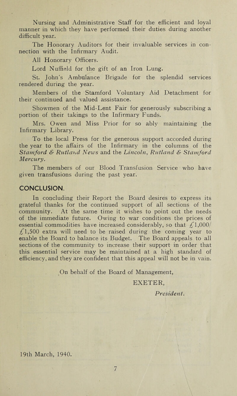 Nursing and Administrative Staff for the efficient and loyal manner in which they have performed their duties during another difficult year. The Honorary Auditors for their invaluable services in con¬ nection with the Infirmary Audit. All Honorary Officers. Lord Nuffield for the gift of an Iron Lung. St. John’s Ambulance Brigade for the splendid services rendered during the year. Members of the Stamford Voluntary Aid Detachment for their continued and valued assistance. Showmen of the Mid-Lent Fair for generously subscribing a portion of their takings to the Infirmary Funds. Mrs. Owen and Miss Prior for so ably maintaining the Infirmary Library. To the local Press for the generous support accorded during the year to the affairs of the Infirmary in the columns of the Stamford & Rutland News and the Lincoln, Rutland & Stamford Mercury. The members of our Blood Transfusion Service who have given transfusions during the past year. CONCLUSION. In concluding their Report the Board desires to express its grateful thanks for the continued support of all sections of the community. At the same time it wishes to point out the needs of the immediate future. Owing to war conditions the prices of essential commodities have increased considerably, so that £1,000/ 1,500 extra will need to be raised during the coming year to enable the Board to balance its Budget. The Board appeals to all sections of the community to increase their support in order that this essential service may be maintained at a high standard of efficiency, and they are confident that this appeal will not be in vain. On behalf of the Board of Management, EXETER, President. 19th March, 1940.