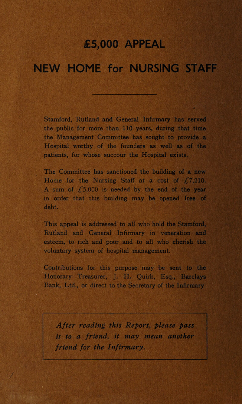 £5,000 APPEAL . • • ’ y\ • NEW HOME for NURSING STAFF Ssil w..v» ';:SSfe^| Stamford, Rutland and General Infirmary has served the public for more than 110 years, during that time the Management Committee has sought to provide a Hospital worthy of the founders as well as of the patients, for whose succour the Hospital exists. The Committee has sanctioned the building of a new Home for the Nursing Staff at a cost of ^”7,210. A sum of ^*5,000 is needed by the end of the year in order that this building may be opened free of debt. This appeal is addressed to all who hold the Stamford, Rutland and General Infirmary in veneration and esteem, to rich and poor and to all who cherish the voluntary system of hospital management. M Contributions for this purpose may be sent to the Honorary Treasurer, J. H. Quirk, Esq., Barclays Bank, Ltd., or direct to the Secretary of the Infirmary. After reading this Report, please pass it to a friend, it may mean another friend for the Infirmary. Mil s f if V «v ; ■ . _I ■