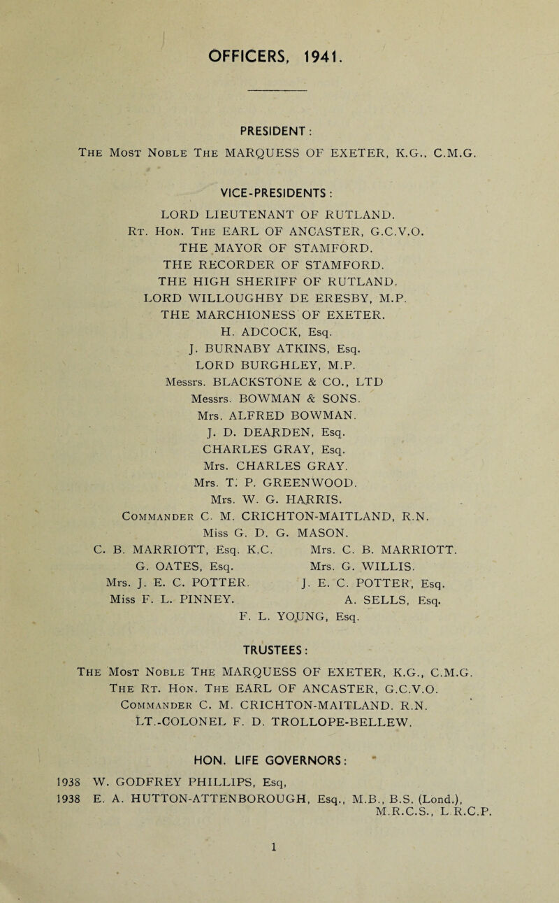 OFFICERS, 1941. PRESIDENT: The Most Noble The MARQUESS OF EXETER, K.G.. C.M.G. VICE-PRESIDENTS : LORD LIEUTENANT OF RUTLAND. Rt. Hon. The EARL OF ANCASTER, G.C.V.O. THE MAYOR OF STAMFORD. THE RECORDER OF STAMFORD. THE HIGH SHERIFF OF RUTLAND. LORD WILLOUGHBY DE ERESBY, M.P. THE MARCHIONESS OF EXETER. FI. ADCOCK, Esq. J. BURNABY ATKINS, Esq. LORD BURGHLEY, M.P. Messrs. BLACKSTONE & CO., LTD Messrs. BOWMAN & SONS. Mrs. ALFRED BOWMAN. J. D. DEARDEN, Esq. CHARLES GRAY, Esq. Mrs. CHARLES GRAY. Mrs. t; P. GREENWOOD. Mrs. W. G. FI ARRIS. Commander C. M. CRICHTON-MAITLAND, R.N. Miss G. D. G. MASON. C. B. MARRIOTT, Esq. K.C. Mrs. C. B. MARRIOTT. G. OATES, Esq. Mrs. G. WILLIS. Mrs. J. E. C. POTTER. J. E. C. POTTER, Esq. Miss F. L. PINNEY. A. SELLS, Esq. F. L. YO.UNG, Esq. TRUSTEES: The Most Noble The MARQUESS OF EXETER, K.G., C.M.G. The Rt. FIon. The EARL OF ANCASTER, G.C.V.O. Commander C. M. CRICHTON-MAITLAND. R.N. LT.-COLONEL F. D. TROLLOPE-BELLEW. HON. LIFE GOVERNORS: 1938 W. GODFREY PHILLIPS, Esq, 1938 E. A. HUTTON-ATTENBOROUGH, Esq., M.B., B.S. (Lond.), M.R.C.S., L R.C.P.