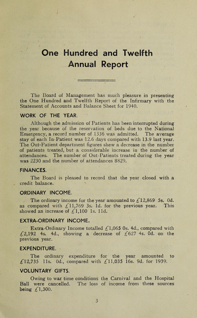 One Hundred and Twelfth Annual Report The Board of Management has much pleasure in presenting the One Hundred and Twelfth Report of the Infirmary with the Statement of Accounts and Balance Sheet for 1940. WORK OF THE YEAR. Although the admission of Patients has been interrupted during the year because of the reservation of beds due to the National Emergency, a record number of 1336 was admitted. The average stay of each In-Patient was 12.6 days compared with 13.9 last year. The Out-Patient department figures shew a decrease in the number of patients treated, but a considerable increase in the number of attendances. The number of Out-Patients treated during the year was 2230 and the number of attendances 8829. FINANCES. The Board is pleased to record that the year closed with a credit balance. ORDINARY INCOME. The ordinary income for the year amounted to ^*12,869 5s. Od. as compared with ^11,769 3s. Id. for the previous year. This showed an increase of £ 1,100 Is. lid. EXTRA-ORDINARY INCOME. Extra-Ordinary Income totalled £1,065 0s. 4d., compared with £2,102 4s. 4d., showing a decrease of £621 4s. Od. on the previous year. EXPENDITURE. The ordinary expenditure for the year amounted to £12,155 11s. 0d., compared with 11,035 16s. 9d. for 1939. VOLUNTARY GIFTS. Owing to war time conditions the Carnival and the Hospital Ball were cancelled. The loss of income from these sources being £1,500.