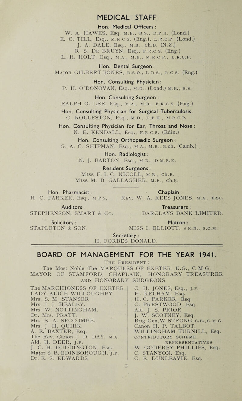 MEDICAL STAFF Hon. Medical Officers : W. A. HAWES, Esq. m.b., b.s., d.p.h. (Lond.) E. C. TILL, Esq., m.r c.s. (Eng.), l.r.c.p. (Lond,) J. A. DALE, Esq., M.B., ch.B. (N.Z.) R. S. De BRUYN, Esq., f.r.c.s, (Eng.) L. R. HOLT, Esq., m.a., m.b., m.r.c.p., l.r.c.p. Hon. Dental Surgeon : Major GILBERT JONES, d.s.o., l.d.s., r.c.s. (Eng.) Hon. Consulting Physician : P. H. O’DONOVAN, Esq., M.n., (Lond.) m.b., b.s. Hon. Consulting Surgeon : RALPH O. LEE, Esq., m.a., m.b., f.r.c.s. (Eng.) Hon. Consulting Physician for Surgical Tuberculosis: C. ROLLESTON, Esq., m.d , d.p.h., m.r.c.p. Hon. Consulting Physician for Ear, Throat and Nose : N. E. KENDALL, Esq., f.r.c.s. (Edin.) Hon. Consulting Orthopaedic Surgeon : G. A. C. SHIPMAN, Esq., m.a., m.b., B.ch. (Camb.) Hon. Radiologist: N. J. BARTON, Esq., m.d., d.m.r.e. Resident Surgeons: Miss F. I. C. NICOLL, m.b., cb.B. Miss M. B GALLAGHER, m.b., ch.B. Hon. Pharmacist: Chaplain : H. C. PARKER, Esq., m.p.s. Rev. W. A. REES JONES, m.a., b.sc. Auditors: Treasurers: STEPHENSON, SMART & Co. BARCLAYS BANK LIMITED. Solicitors: Matron : STAPLETON & SON. MISS I. ELLIOTT, sr.n., s.c.m. Secretary : H. FORBES DONALD. BOARD OF MANAGEMENT FOR THE YEAR 1941, The President : The Most Noble The MARQUESS OF EXETER, K.G., C.M.G. MAYOR OF STAMFORD, CHAPLAIN, HONORARY TREASURER and HONORARY SURGEONS. The MARCHIONESS OF EXETER. LADY ALICE WILLOUGHBY. Mrs. S. M STANSER Mrs. J. J. HEALEY. Mrs. W. NOTTINGHAM. Dr. Mrs. PRATT. Mrs. S. A, SECCOMBE. Mrs. J. H. QUIRK. A. E. BAXTER, Esq. The Rev. Canon J. D. DAY, m.a. Aid. H. DEER, j.P. J. C. H. DUDDINGTON, Esq. Major S- B. EDINBOROUGH, j.P. Dr. E. S. EDWARDS C. PI. JONES, Esq., J.P. PI. IvELHAM, Esq. H. C. PARKER, Esq. C. PRESTWOOD, Esq. Aid. J. S. PRIOR J. W. SCOTNEY, Esq. Brig. Gen.W. STRONG, C.B., c.m.g. Canon PI. P. TALBOT. WILLINGHAM TURNILL, Esq. CONTRIBUTORY SCHEME REPRESENTATIVES W. GODFREY PHILLIPS, Esq. C. STANYON, Esq. C. E. DUNLEAVIE, Esq.