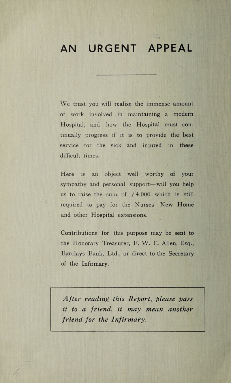 AN URGENT APPEAL We trust you will realise the immense amount of work involved in maintaining a modern Hospital, and how the Hospital must con¬ tinually progress if it is to provide the best service for the sick and injured in these difficult times. Here is an object well worthy of your sympathy and personal support—will you help us to raise the sum of /4,000 which is still required to pay for the Nurses’ New Home and other Hospital extensions. Contributions for this purpose may be sent to the Honorary Treasurer, F. W. C. Allen, Esq., Barclays Bank, Ltd., or direct to the Secretary of the Infirmary. After reading this Report, please pass it to a friend, it may mean aiiother friend for the Infirmary.