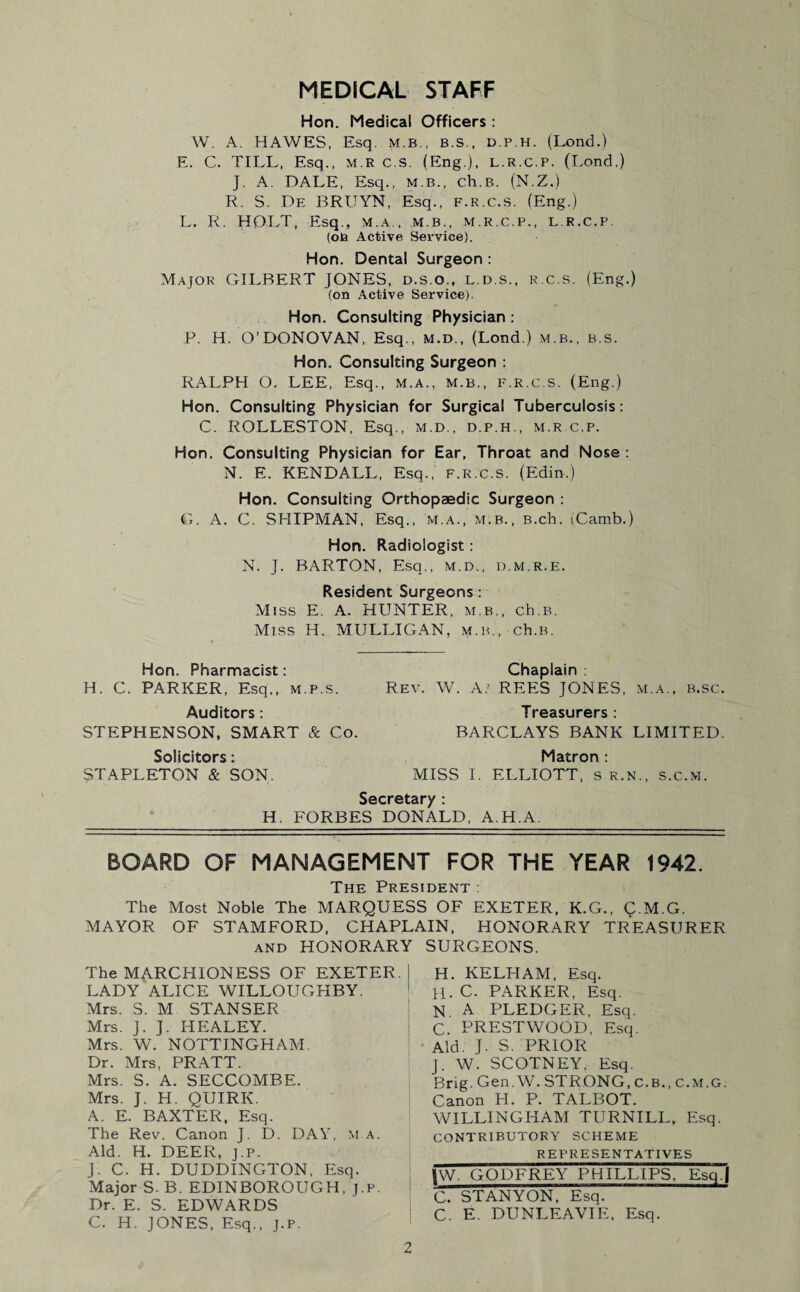 MEDICAL STAFF Hon. Medical Officers : W. A. HAWES, Esq. m.b., B.S., d.p.h. (Lond.) E. C. TILL, Esq., MR C.S. (Eng.), l.R.C.p. (Lond,) J. A. DALE, Esq., m.b., ch.B. (N.Z.) R. S. De BRUYN, Esq., F.R.C.s. (Eng.) L. R. HOLT, Esq., m.a., m.b., m.r.c.p., l r.c.p. (on Active Service). Hon. Dental Surgeon : Major GILBERT JONES, d.s.o., l.d.s., r.c.s. (Eng.) (on Active Service). Hon. Consulting Physician : P. H. O’DONOVAN, Esq., m.d., (Lond.) m.b., b.s. Hon. Consulting Surgeon : RALPH O. LEE, Esq., M.A., m.b., F.R.C.s. (Eng.) Hon. Consulting Physician for Surgical Tuberculosis: C. ROLLESTON, Esq., m.d., d.p.h., m.r.c.p. Hon. Consulting Physician for Ear, Throat and Nose : N. E. KENDALL, Esq., f.r.c.s. (Edin.) Hon. Consulting Orthopaedic Surgeon : G. A. C. SHIPMAN, Esq., m.a., m.b., B.ch. iCamb.) Hon. Radiologist: N. J. BARTON, Esq., m.d., d.m.r.e. Resident Surgeons: Miss E. A. HUNTER, m.b., ch.B. Miss H. MULLIGAN, m.b., ch.B. Hon. Pharmacist: Chaplain: H. C. PARKER, Esq,, m.p.s. Rev. W. A; REES JONES, m.a., b.sc. Auditors: Treasurers : STEPHENSON, SMART & Co. BARCLAYS BANK LIMITED. Solicitors: Matron : STAPLETON & SON. MISS I. ELLIOTT, s r.n., s.c.m. Secretary : H. FORBES DONALD, A.H.A. BOARD OF MANAGEMENT FOR THE YEAR 1942. The President : The Most Noble The MARQUESS OF EXETER, K.G., C.M.G. MAYOR OF STAMFORD, CHAPLAIN, HONORARY TREASURER and HONORARY SURGEONS. The MARCHIONESS OF EXETER. LADY ALICE WILLOUGHBY. Mrs. S. M STANSER Mrs. J. J. HEALEY. Mrs. W. NOTTINGHAM. Dr. Mrs, PRATT. Mrs. S. A. SECCOMBE. Mrs. J. H. QUIRK. A. E. BAXTER, Esq. The Rev. Canon J. D. DAY, M.A. Aid. H. DEER, j.p. J. C. H. DUDDINGTON, Esq. Major S. B. EDINBOROUGH, j.p. Dr. E. S. EDWARDS C. H. JONES, Esq., j.p. H. KELHAM, Esq. H. C. PARKER, Esq. N A PLEDGER, Esq. C. PRESTWOOD, Esq. Aid. J. S. PRIOR J. W. SCOTNEY, Esq. Brig. Gen. W. STRONG, c.B., C.M.G. Canon EI. P. TALBOT. WILLINGHAM TURNILL, Esq. contributory scheme REPRESENTATIVES |W. GODFREY PHILLIPS, Esq! C. STANYON, Esq. C. E. DUNLEAVIE, Esq.