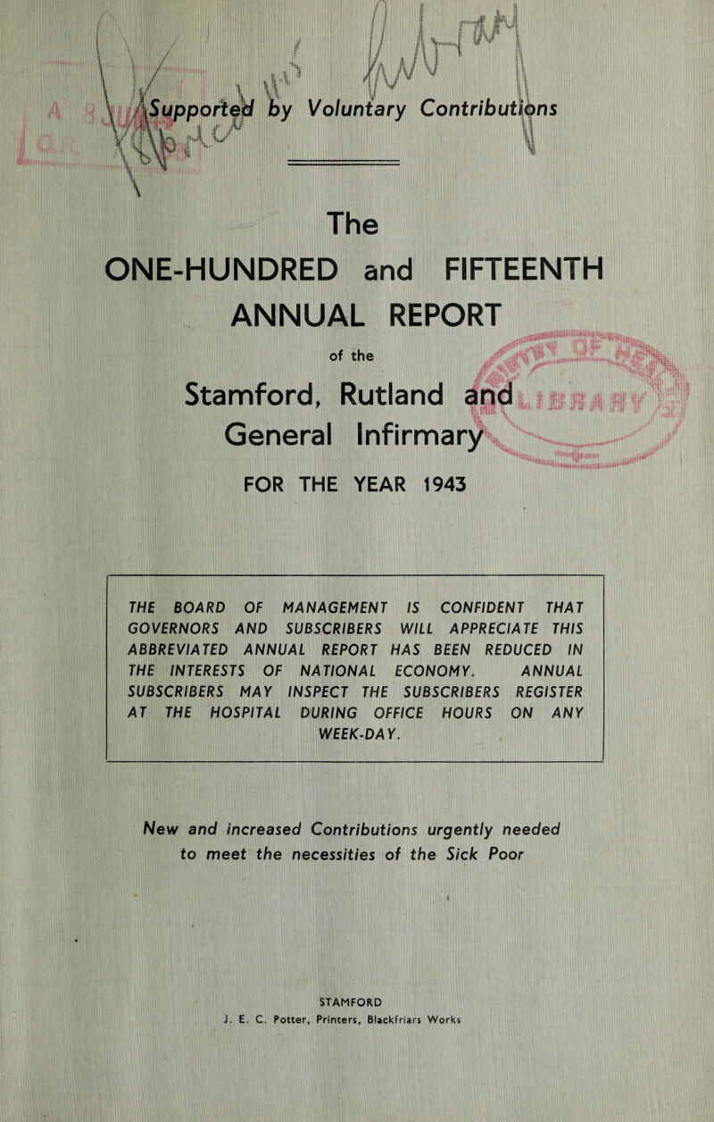 / \ \ ■ A ; 6'v V' \ /lSupported by Voluntary Contributions \W \ The ONE-HUNDRED and FIFTEENTH ANNUAL REPORT of the Stamford, Rutland and General Infirmary FOR THE YEAR 1943 THE BOARD OF MANAGEMENT IS CONFIDENT THAT GOVERNORS AND SUBSCRIBERS WILL APPRECIATE THIS ABBREVIATED ANNUAL REPORT HAS BEEN REDUCED IN THE INTERESTS OF NATIONAL ECONOMY. ANNUAL SUBSCRIBERS MAY INSPECT THE SUBSCRIBERS REGISTER AT THE HOSPITAL DURING OFFICE HOURS ON ANY WEEK-DAY. New and increased Contributions urgently needed to meet the necessities of the Sick Poor STAMFORD J. E. C. Potter, Printers, Blackfriars Works