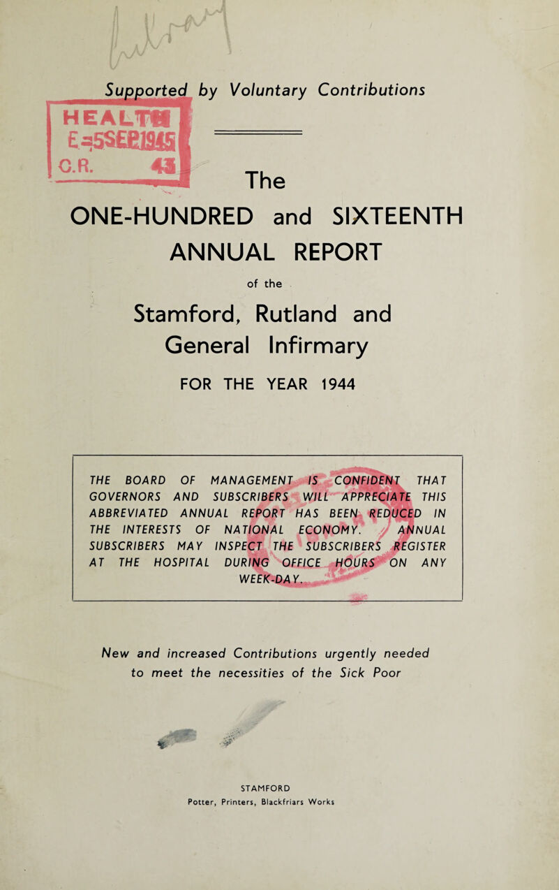 by Voluntary Contributions The ONE-HUNDRED and SIXTEENTH ANNUAL REPORT of the Stamford, Rutland and General Infirmary FOR THE YEAR 1944 THE BOARD OF MANAGEMENT IS CONFIDENT THAT GOVERNORS AND SUBSCRIBERS WILL APPRECIATE THIS ABBREVIATED ANNUAL REPORT HAS BEEN REDUCED IN THE INTERESTS OF NATIONAL ECONOMY. J ANNUAL SUBSCRIBERS MAY INSPECT THE SUBSCRIBERS REGISTER AT THE HOSPITAL DURING OFFICE H<5p%S ON ANY WEEK-DAY. New and increased Contributions urgently needed to meet the necessities of the Sick Poor STAMFORD Potter, Printers, Blackfriars Works