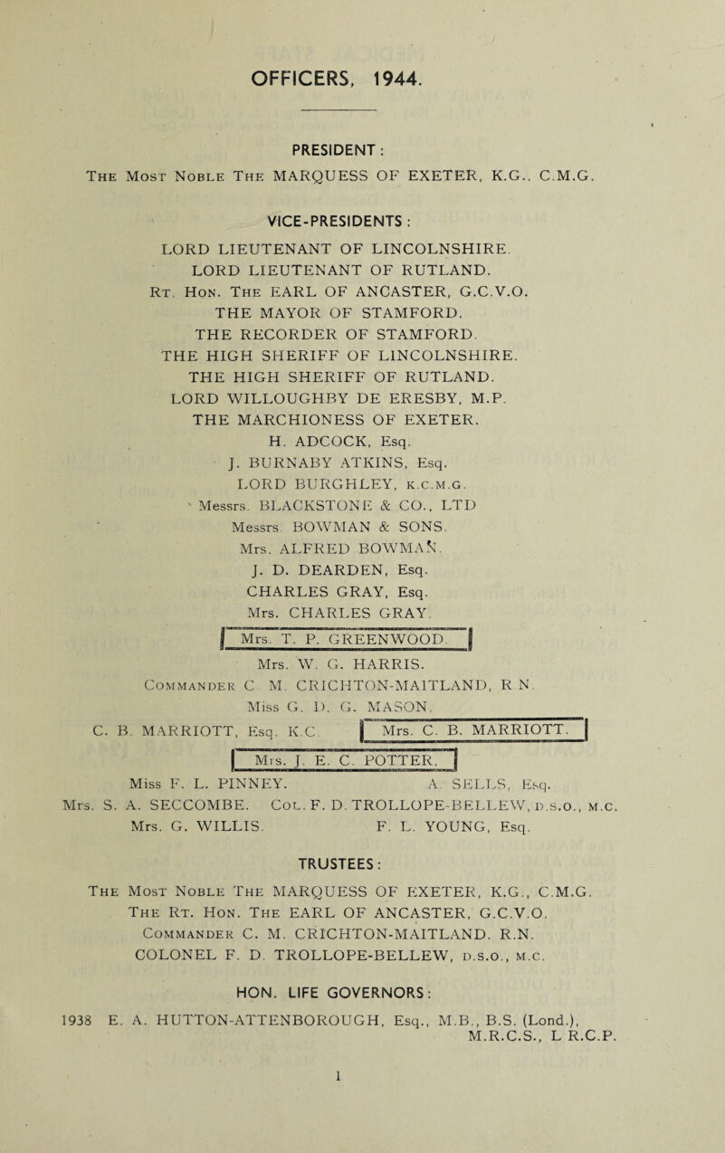 OFFICERS, 1944. PRESIDENT : The Most Noble The MARQUESS OF EXETER, K.G.. C.M.G. VICE-PRESIDENTS : LORD LIEUTENANT OF LINCOLNSHIRE. LORD LIEUTENANT OF RUTLAND. Rt. Hon. The EARL OF ANCASTER, G.C.V.O. THE MAYOR OF STAMFORD. THE RECORDER OF STAMFORD. THE HIGH SHERIFF OF LINCOLNSHIRE. THE HIGH SHERIFF OF RUTLAND. LORD WILLOUGHBY DE ERESBY, M.P. THE MARCHIONESS OF EXETER. H. ADCOCK, Esq. J. BURNABY ATKINS, Esq. LORD BURGFILEY, k.c.m.g. Messrs. BLACKSTONE & CO., LTD Messrs. BOWMAN & SONS. Mrs. ALFRED BOWMAN. J. D. DEARDEN, Esq. CHARLES GRAY, Esq. Mrs. CHARLES GRAY. j~Mrs~Tr r'^REENWOOD~| Mrs. W. G. HARRIS. Commander C M. CRICHTON-M A UPLAND, R N. Miss G. D. G. MASON, C. B. MARRIOTT, Esq. K.C |~~Mrs. C. B. MARRIOTT. ~| f Mrs. J. E. C. POTTER, 1 Miss F. L. PINNEY. A. SELLS, Esq. Mrs. S. A. SECCOMBE. Col. F. D. TROLLOPE-BELLEW, D.S.O., M.c Mrs. G. WILLIS. F. L. YOUNG, Esq. TRUSTEES: The Most Noble The MARQUESS OF EXETER, K.G., C.M.G. The Rt. Hon. The EARL OF ANCASTER, G.C.V.O. Commander C. M. CRICHTON-MAITLAND. R.N. COLONEL F. D. TROLLOPE-BELLEW, d.s.o., m.c. HON. LIFE GOVERNORS: 1938 E. A. HUTTON-ATTENBOROUGH, Esq., M.B., B.S. (Lond.), M.R.C.S., L R.C.P