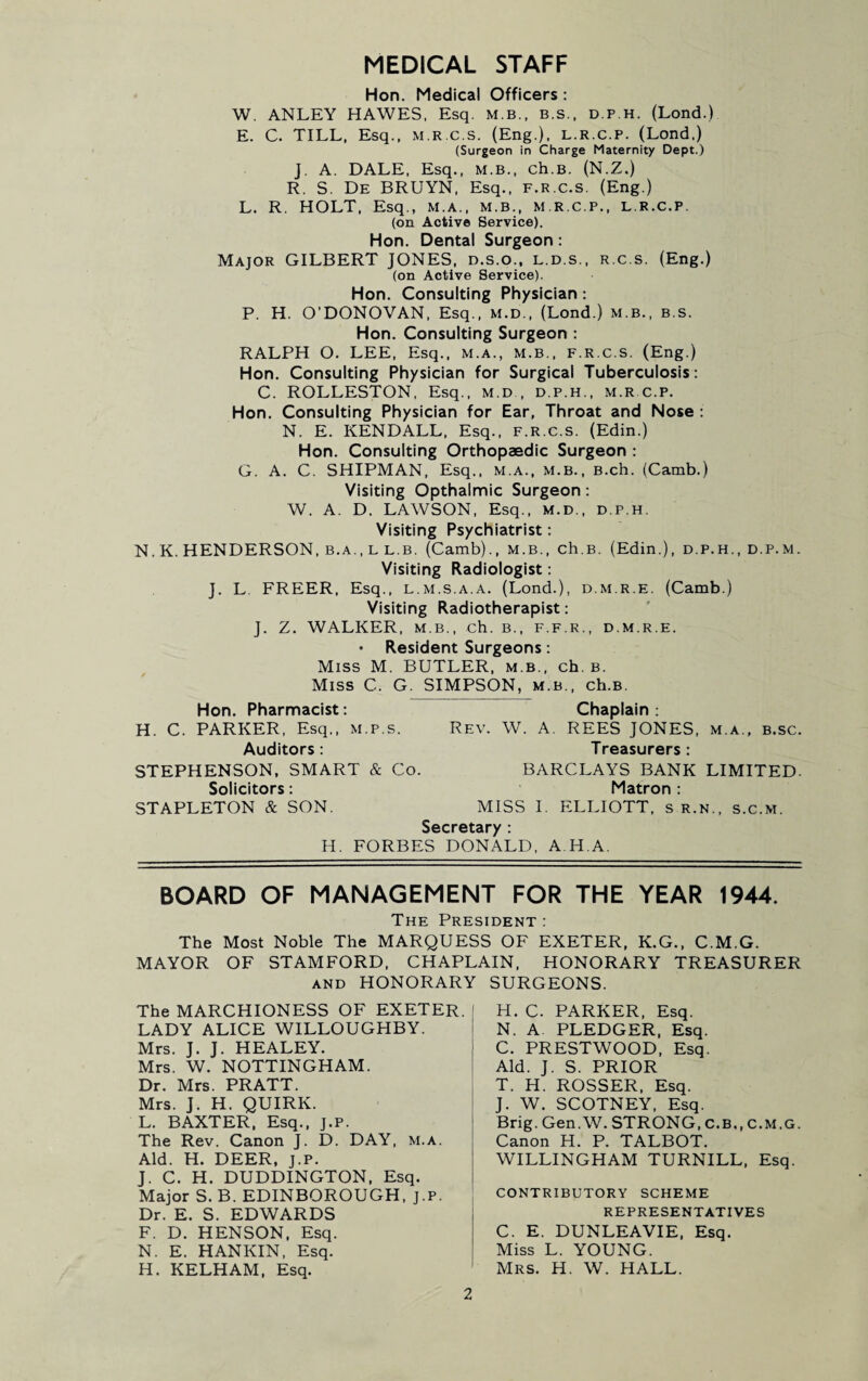 MEDICAL STAFF Hon. Medical Officers: W. ANLEY HAWES, Esq. M.B., b.s., d.p.h. (Lond.) E. C. TILL, Esq., m.r.c.s. (Eng.), l.r.c.p. (Lond.) (Surgeon in Charge Maternity Dept.) J. A. DALE, Esq., M.B., ch.B. (N.Z.) R. S. De BRUYN, Esq., f.r.c.s, (Eng.) L. R. HOLT, Esq., m.a., m.b., m.r.c.p., l.r.c.p, (on Active Service). Hon. Dental Surgeon: Major GILBERT JONES, d.s.o., l.d.s., r.c.s. (Eng.) (on Active Service). Hon. Consulting Physician : P. H. O’DONOVAN, Esq., m.d., (Lond.) m.b., b.s. Hon. Consulting Surgeon : RALPH O. LEE, Esq., m.a., m.b., f.r.c.s. (Eng.) Hon. Consulting Physician for Surgical Tuberculosis: C. ROLLESTON, Esq., m.d , d.p.h., m.r c.p. Hon. Consulting Physician for Ear, Throat and Nose : N. E. KENDALL, Esq., f.r.c.s. (Edin.) Hon. Consulting Orthopaedic Surgeon : G. A. C. SHIPMAN, Esq,, m.a., m.b., B.ch. (Camb.) Visiting Opthalmic Surgeon: W. A. D. LAWSON, Esq., m.d., d.p.h. Visiting Psychiatrist: N. K. HENDERSON, b.a., l l.b. (Camb)., m.b., ch.B. (Edin.), d.p.h., d.p.m. Visiting Radiologist: J. L FREER, Esq., l.m.s.a.a. (Lond.), d.m.r.e. (Camb.) Visiting Radiotherapist: J. Z. WALKER, m.b., ch. b., f.f.r., d.m.r.e. • Resident Surgeons: Miss M. BUTLER, m.b., ch.B. Miss C. G. SIMPSON, m.b., ch.B. Hon. Pharmacist: Chaplain: H. C. PARKER, Esq,, m.p.s. Rev. W. A. REES JONES, m.a., b.sc. Auditors: Treasurers: STEPHENSON, SMART & Co. BARCLAYS BANK LIMITED. Solicitors: Matron : STAPLETON & SON. MISS I. ELLIOTT, s r.n., s.c.m. Secretary : H. FORBES DONALD, A H A. BOARD OF MANAGEMENT FOR THE YEAR 1944. The President : The Most Noble The MARQUESS OF EXETER, K.G., C.M.G. MAYOR OF STAMFORD, CHAPLAIN, HONORARY TREASURER and HONORARY SURGEONS. The MARCHIONESS OF EXETER. LADY ALICE WILLOUGHBY. Mrs. J. J. HEALEY. Mrs. W. NOTTINGHAM. Dr. Mrs. PRATT. Mrs. J. H. QUIRK. L. BAXTER, Esq., j.p. The Rev. Canon J. D. DAY, m.a. Aid. H. DEER, J.P. J. C. H. DUDDINGTON, Esq. Major S. B. EDINBOROUGH, j.p. Dr. E. S. EDWARDS F. D. HENSON, Esq. N. E. HANKIN, Esq. H. KELHAM, Esq. H. C. PARKER, Esq. N. A PLEDGER, Esq. C. PRESTWOOD, Esq. Aid. J. S. PRIOR T. H. ROSSER, Esq. J. W. SCOTNEY, Esq. Brig. Gen.W. STRONG, C.B., c.m.g. Canon H. P. TALBOT. WILLINGHAM TURNILL, Esq. contributory scheme REPRESENTATIVES C. E. DUNLEAVIE, Esq. Miss L. YOUNG. Mrs. H. W. HALL.