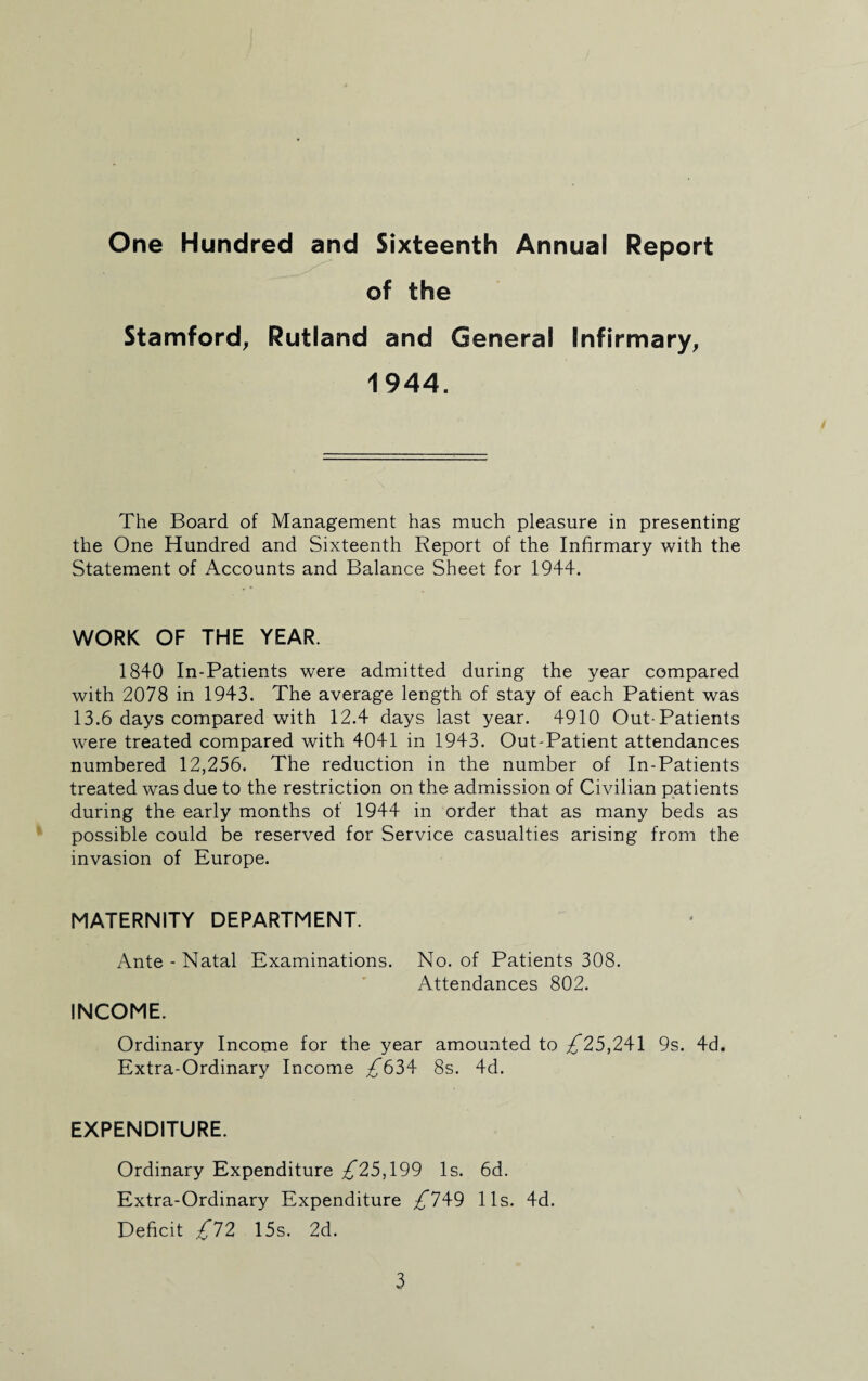 One Hundred and Sixteenth Annual Report of the Stamford, Rutland and General Infirmary, 1944. The Board of Management has much pleasure in presenting the One Hundred and Sixteenth Report of the Infirmary with the Statement of Accounts and Balance Sheet for 1944. WORK OF THE YEAR. 1840 In-Patients were admitted during the year compared with 2078 in 1943. The average length of stay of each Patient was 13.6 days compared with 12.4 days last year. 4910 Out-Patients were treated compared with 4041 in 1943. Out-Patient attendances numbered 12,256. The reduction in the number of In-Patients treated was due to the restriction on the admission of Civilian patients during the early months of 1944 in order that as many beds as possible could be reserved for Service casualties arising from the invasion of Europe. MATERNITY DEPARTMENT. Ante - Natal Examinations. No. of Patients 308. Attendances 802. INCOME. Ordinary Income for the year amounted to .£*25,241 9s. 4d. Extra-Ordinary Income £*634 8s. 4d. EXPENDITURE. Ordinary Expenditure £25,199 Is. 6d. Extra-Ordinary Expenditure £*749 11s. 4d. Deficit £*72 15s. 2d.