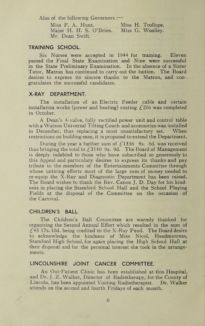 Also of the following Governors :— Miss F. A. Hunt. Miss H. Trollope. Major H. H. S. O’Brien. Miss G. Woolley. Mr. Dean Swift. TRAINING SCHOOL. Six Nurses were accepted in 1944 for training. Eleven passed the Final State Examination and Nine were successful in the State Preliminary Examination. In the absence of a Sister Tutor, Matron has continued to carry out the tuition. The Board desires to express its sincere thanks ' to the Matron, and con¬ gratulates the successful candidates. X-RAY DEPARTMENT. The installation of an Electric Feeder cable and certain installation works (power and heating) costing £206 was completed in October. A Dean’s 4-valve, fully rectified power unit and control table with a Watson Universal Tilting Couch and accessories was installed in December, thus replacing a most unsatisfactory set. When restrictions on building ease, it is proposed to extend the Department. During the year a further sum of £1336 4s. 8d. was received thus bringing the total to ^3140 9s. 9d. The Board of Management is deeply indebted to those who have subscribed so generously to this Appeal and particulary desires to express its thanks and pay tribute to the members of the Entertainments Committee through whose untiring efforts most of the large sum of money needed to re-equip the X-Ray and Diagnostic Department has, been raised. The Board wishes to thank the Rev. Canon J. D. Day for his kind¬ ness in placing the Stamford School Hall and the School Playing Fields at the disposal of the Committee on the occasion of the Carnival. CHILDREN'S BALL. The Children’s Ball Committee are warmly thanked for organising the Second Annual Effort which resulted in the sum of £\5 17s. lOd. being credited to the X-Ray Fund. The Board desire tq acknowledge the kindness of Miss Nicol, Headmistress, Stamford High School, for again placing the High School Hall at their disposal and for the personal interest she took in the arrange¬ ments. LINCOLNSHIRE JOINT CANCER COMMITTEE. An Out-Patient Clinic has been established at this Hospital, and Dr. J. Z. Walker, Director of Radiotherapy, for the County of Lincoln, has been appointed Visiting Radiotherapist. Dr. Walker attends on the second and fourth Fridays of each month.