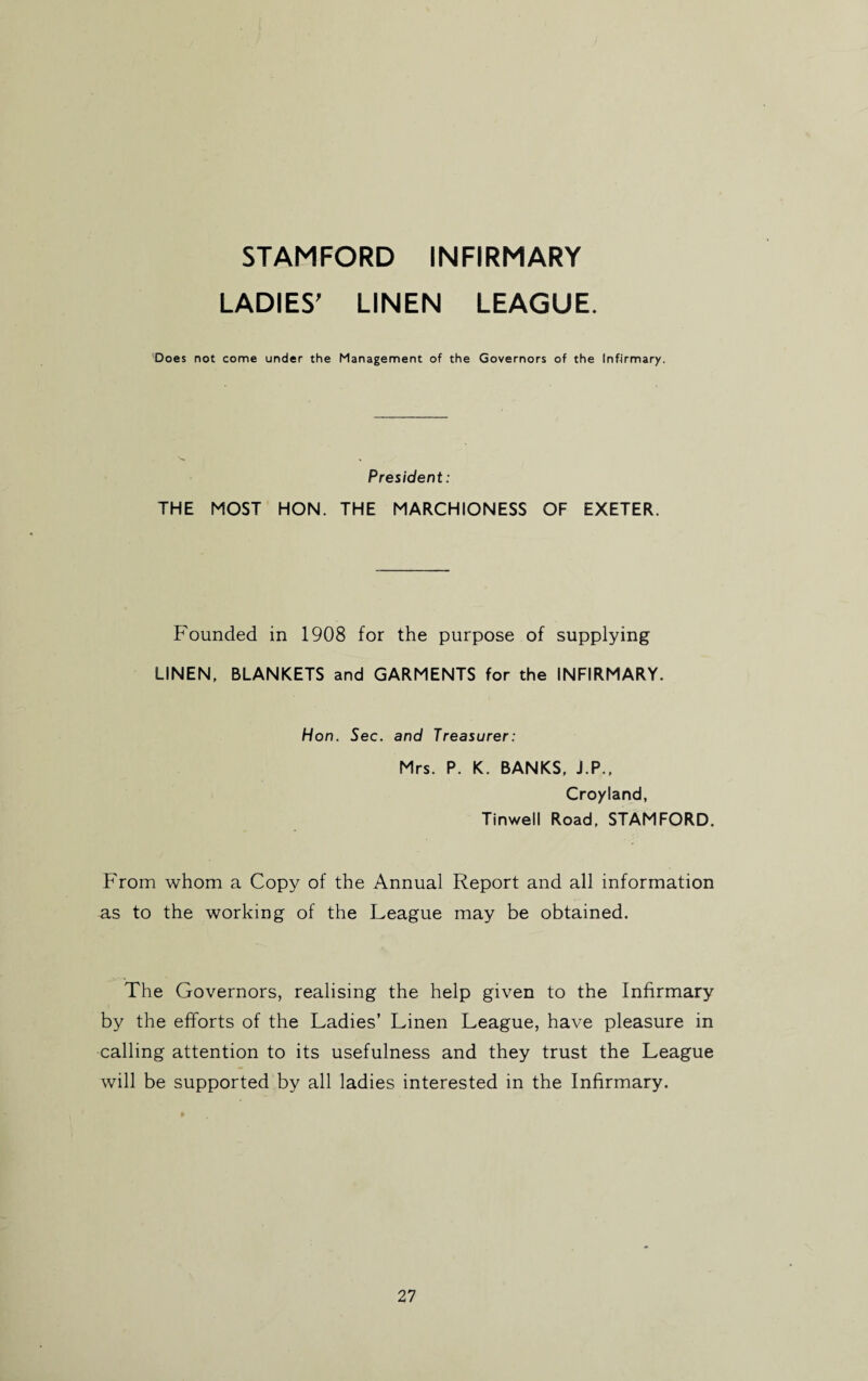 STAMFORD INFIRMARY LADIES’ LINEN LEAGUE. Does not come under the Management of the Governors of the Infirmary. President: THE MOST HON. THE MARCHIONESS OF EXETER. Founded in 1908 for the purpose of supplying LINEN, BLANKETS and GARMENTS for the INFIRMARY. Hon. Sec. and Treasurer: Mrs. P. K. BANKS, J.P., Croyland, Tinwell Road, STAMFORD. From whom a Copy of the Annual Report and all information as to the working of the League may be obtained. The Governors, realising the help given to the Infirmary by the efforts of the Ladies’ Linen League, have pleasure in calling attention to its usefulness and they trust the League will be supported by all ladies interested in the Infirmary.