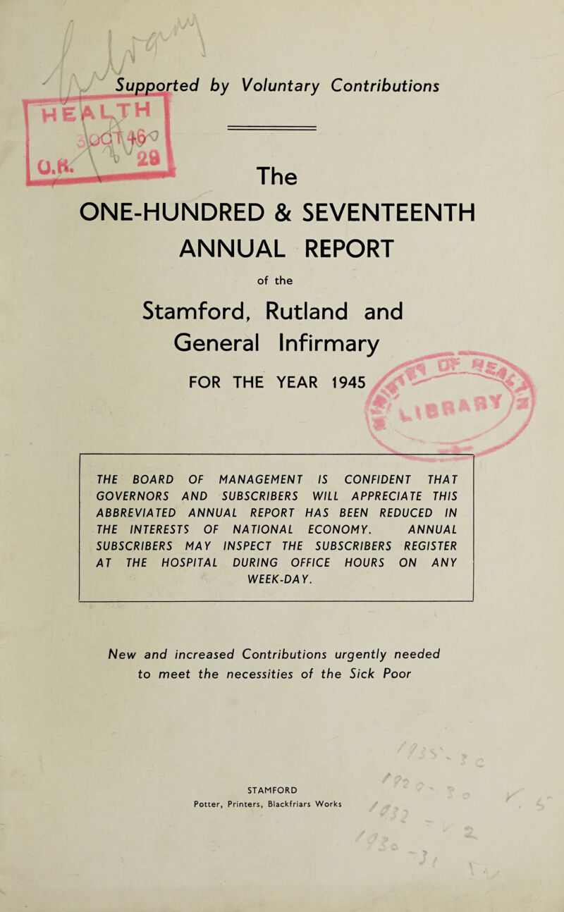 ONE-HUNDRED & SEVENTEENTH ANNUAL REPORT of the Stamford, Rutland and General Infirmary J Cj> FOR THE YEAR 1945 Afe' ,«ofcftY/a \® . ' S > THE BOARD OF MANAGEMENT IS CONFIDENT THAT GOVERNORS AND SUBSCRIBERS WILL APPRECIATE THIS ABBREVIA TED ANNUAL REPORT HAS BEEN REDUCED IN THE INTERESTS OF NATIONAL ECONOMY. ANNUAL SUBSCRIBERS MAY INSPECT THE SUBSCRIBERS REGISTER AT THE HOSPITAL DURING OFFICE HOURS ON ANY WEEK-DAY. New and increased Contributions urgently needed to meet the necessities of the Sick Poor STAMFORD Potter, Printers, Blackfriars Works