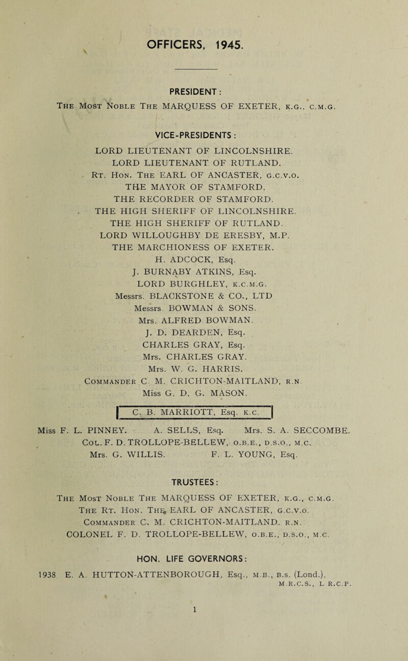 OFFICERS, 1945. PRESIDENT: The Most Noble The MARQUESS OF EXETER, k.g., c.m.g. VICE-PRESIDENTS : LORD LIEUTENANT OF LINCOLNSHIRE. LORD LIEUTENANT OF RUTLAND. - Rt. Hon. The EARL OF ANCASTER, g.c.v.o. THE MAYOR OF STAMFORD. THE RECORDER OF STAMFORD. THE HIGH SHERIFF OF LINCOLNSHIRE. THE HIGH SHERIFF OF RUTLAND. LORD WILLOUGHBY DE ERESBY, M.P. THE MARCHIONESS OF EXETER. H. ADCOCK, Esq. J. BURNABY ATKINS, Esq. LORD BURGHLEY, k.c.m.g. Messrs. BLACKSTONE & CO., LTD Messrs. BOWMAN & SONS. Mrs. ALFRED BOWMAN. J. D. DEARDEN, Esq. CHARLES GRAY, Esq. Mrs. CHARLES GRAY. Mrs. W. G. HARRIS. Commander C M. CRICHTON-MAITLAND, r.n. Miss G. D. G. MASON. I C. B. MARRIOTT, Esq. K.c. Miss F. L. PINNEY. A. SELLS, Esq. Mrs. S. A. SECCOMBE. Col. F. D. TROLLOPE-BELLEW, o.b.e., d.s.o., m.c. Mrs. G. WILLIS. F. L. YOUNG, Esq. TRUSTEES: The Most Noble The MARQUESS OF EXETER, k.g., c.m.g. The Rt. Hon. Thl* EARL OF ANCASTER, g.c.v.o. Commander C. M. CRICHTON-MAITLAND. r.n. COLONEL F. D. TROLLOPE-BELLEW, o.b.e., d.s.o., m.c. HON. LIFE GOVERNORS: 1938 E. A. HUTTON-ATTENBOROUGH, Esq., M.B., B.s. (Lond.), M.R.C.S., L R.C.P.