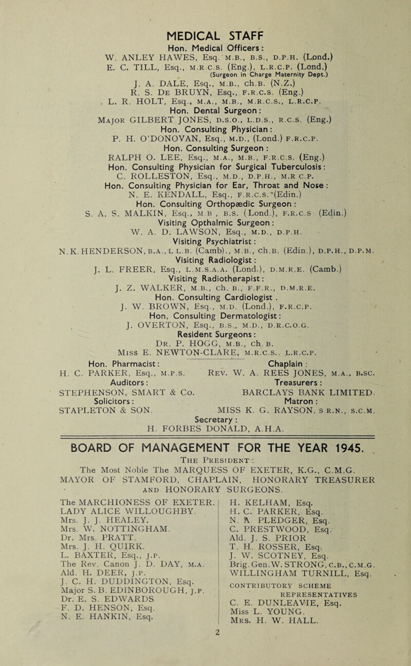 MEDICAL STAFF Hon. Medical Officers: W. ANLEY HAWES, Esq. M.B., B.S., d.p.h. (Lond.) E. C. TILL, Esq., m.r.c.s. (Eng.), l.r.c.p. (Lond,) (Surgeon in Charge Maternity Dept.) J. A. DALE, Esq., M.B., ch.B. (N.Z.) R. S. De BRUYN, Esq., f.r.c.s. (Eng.) L. R. HOLT, Esq., m.a., m.b., m.r.c.s., l.r.c.p. Hon. Dental Surgeon: Major GILBERT JONES, d.s.o., l.d.s., r.c.s. (Eng.) Hon. Consulting Physician: P. H. O’DONOVAN, Esq., m.d., (Lond.) f.r.c.p. Hon. Consulting Surgeon : RALPH O. LEE, Esq., M.A., M.B., F.R.C.S. (Eng.) Hon. Consulting Physician for Surgical Tuberculosis: C. ROLLESTON, Esq., m.d., d.p.h., m.r c.p. Hon. Consulting Physician for Ear, Throat and Nose : N. E. KENDALL, Esq., f.r.c.s. ‘(Edin.) Hon. Consulting Orthopaedic Surgeon : S. A. S. MALKIN, Esq., m.b , B.s. (Lond.), F.R.C.S (Edin.) Visiting Opthaimic Surgeon: W. A. D. LAWSON, Esq., m.d., d.p.h. Visiting Psychiatrist: N.K. HENDERSON, b.a., l l.b. (Camb)., m.b., ch.B. (Edin.), d.p.h., d.p.m. Visiting Radiologist: J. L. FREER, Esq., l.m.s.a.a. (Lond.), d.m.r..e. (Camb.) Visiting Radiotherapist: J. Z. WALKER, M.B., Ch. B., F.F.R., D.M.R.E. Hon. Consulting Cardiologist . J. W. BROWN, Esq., m.d. (Lond.), f.r.c.p. Hon, Consulting Dermatologist: J. OVERTON, Esq., b.s.., m.d., d.r.c.o.g. Resident Surgeons: Dr. P. HOGG, m.b., ch.B. Miss E. NEWTON-CLARE, m.r.c.s.. l.r.c.p. Hon. Pharmacist: Chaplain: H. C. PARKER, Esq., m.p.s. Rev. W. A. REES JONES, m.a., b.sc. Auditors: Treasurers : STEPHENSON, SMART & Co. BARCLAYS BANK LIMITED- Solicitors: Matron : STAPLETON & SON. MISS K. G. RAYSON. s r.n., s.c.m. Secretary : H. FORBES DONALD, A.H.A. BOARD OF MANAGEMENT FOR THE YEAR 1945. The President : The Most Noble The MARQUESS OF EXETER, K.G., C.M.G. MAYOR OF STAMFORD, CHAPLAIN, HONORARY TREASURER and HONORARY SURGEONS. The MARCHIONESS OF EXETER. LADY ALICE WILLOUGHBY. Mrs. J. J. HEALEY. Mrs. W. NOTTINGHAM. Dr. Mrs. PRATT. Mrs. J. H. QUIRK. L. BAXTER, Esq., J.P. The Rev. Canon J. D. DAY, m.a. Aid. H. DEER, J.P. J. C. H. DUDDINGTON, Esq. Major S. B. EDINBOROUGH, j.p. Dr. E. S. EDWARDS F. D. HENSON, Esq. N. E. HANKIN, Esq. H. KELHAM, Esq. H. C. PARKER, Esq. N. A PLEDGER, Esq. C. PRESTWOOD, Esq. Aid. J. S. PRIOR T. Id. ROSSER, Esq. J. W. SCOTNEY, Esq. Brig. Gen. W. STRONG, C.B., C.M.G. WILLINGHAM TURNILL, Esq. CONTRIBUTORY SCHEME REPRESENTATIVES C. E. DUNLEAVIE, Esq. Miss L. YOUNG. Mrs. H. W. HALL.