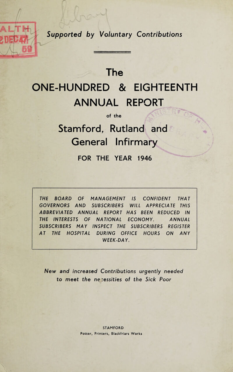 Tl Al 69 7 ^—= U- Supported by Voluntary Contributions The ONE-HUNDRED & EIGHTEENTH ANNUAL REPORT of the Stamford, Rutland and General Infirmary FOR THE YEAR 1946 THE BOARD OF MANAGEMENT IS CONFIDENT THAT GOVERNORS AND SUBSCRIBERS WILL APPRECIA TE THIS ABBREVIATED ANNUAL REPORT HAS BEEN REDUCED IN THE INTERESTS OF NATIONAL ECONOMY. ANNUAL SUBSCRIBERS MAY INSPECT THE SUBSCRIBERS REGISTER AT THE HOSPITAL DURING OFFICE HOURS ON ANY WEEK-DAY. New and increased Contributions urgently needed to meet the ne :essities of the Sick Poor STAMFORD Potter, Printers, Blackfriars Works