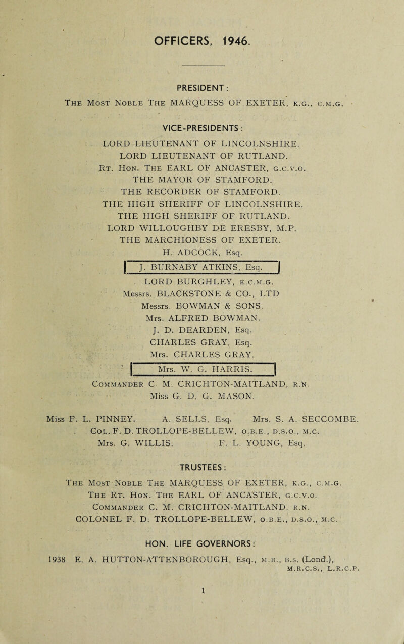 OFFICERS, 1946 PRESIDENT: The Most Noble The MARQUESS OF EXETER, k.g., c.m.g. VICE-PRESIDENTS : LORD LIEUTENANT OF LINCOLNSHIRE. LORD LIEUTENANT OF RUTLAND. Rt. Hon. The EARL OF ANCASTER, g.c.v.o. THE MAYOR OF STAMFORD. THE RECORDER OF STAMFORD. THE HIGH SHERIFF OF LINCOLNSHIRE. THE HIGH SHERIFF OF RUTLAND. LORD WILLOUGHBY DE ERESBY, M.P. THE MARCHIONESS OF EXETER. H. ADCOCK, Esq. | J. BURNABY ATKINS, Esq. | . LORD BURGHLEY, k.c.m.g. Messrs. BLACKSTONE & CO., LTD Messrs. BOWMAN & SONS. Mrs. ALFRED BOWMAN. J. D. DEARDEN, Esq. CHARLES GRAY, Esq. Mrs. CHARLES GRAY. ' Mrs. W. G. HARRIS. I — * Commander C M. CRICHTON-MAITLAND, r.n. Miss G. D. G. MASON. Miss F. L. PINNEY. A. SELLS, Esq. Mrs. S. A. SECCOMBE. Col, F. D. TROLLOPE-BELLEW, o.b.e., d.s.o., m.c. Mrs. G. WILLIS. F. L. YOUNG, Esq. TRUSTEES: The Most Noble The MARQUESS OF EXETER, k.g., c.m.g. The Rt. Hon. The EARL OF ANCASTER, g.c.v.o. Commander C. M. CRICHTON-MAITLAND. r.n. COLONEL F. D. TROLLOPE-BELLEW, o.b.e., d.s.o., m.c. HON. LIFE GOVERNORS: 1938 E. A. HUTTON-ATTENBOROUGH, Esq., M.B., b.s. (Lond.), M.R.C.S., L.R.C.P.