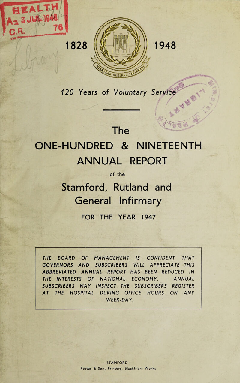 ONE-HUNDRED & NINETEENTH ANNUAL REPORT of the Stamford, Rutland and General Infirmary FOR THE YEAR (947 THE BOARD OF MANAGEMENT IS CONFIDENT THAT GOVERNORS AND SUBSCRIBERS WILL APPRECIATE THIS ABBREVIA TED ANNUAL REPORT HAS BEEN REDUCED IN THE INTERESTS OF NATIONAL ECONOMY. ANNUAL SUBSCRIBERS MAY INSPECT THE SUBSCRIBERS REGISTER AT THE HOSPITAL DURING OFFICE HOURS ON ANY WEEK-DAY. STAMFORD Potter & Son, Printers, Blackfriars Works