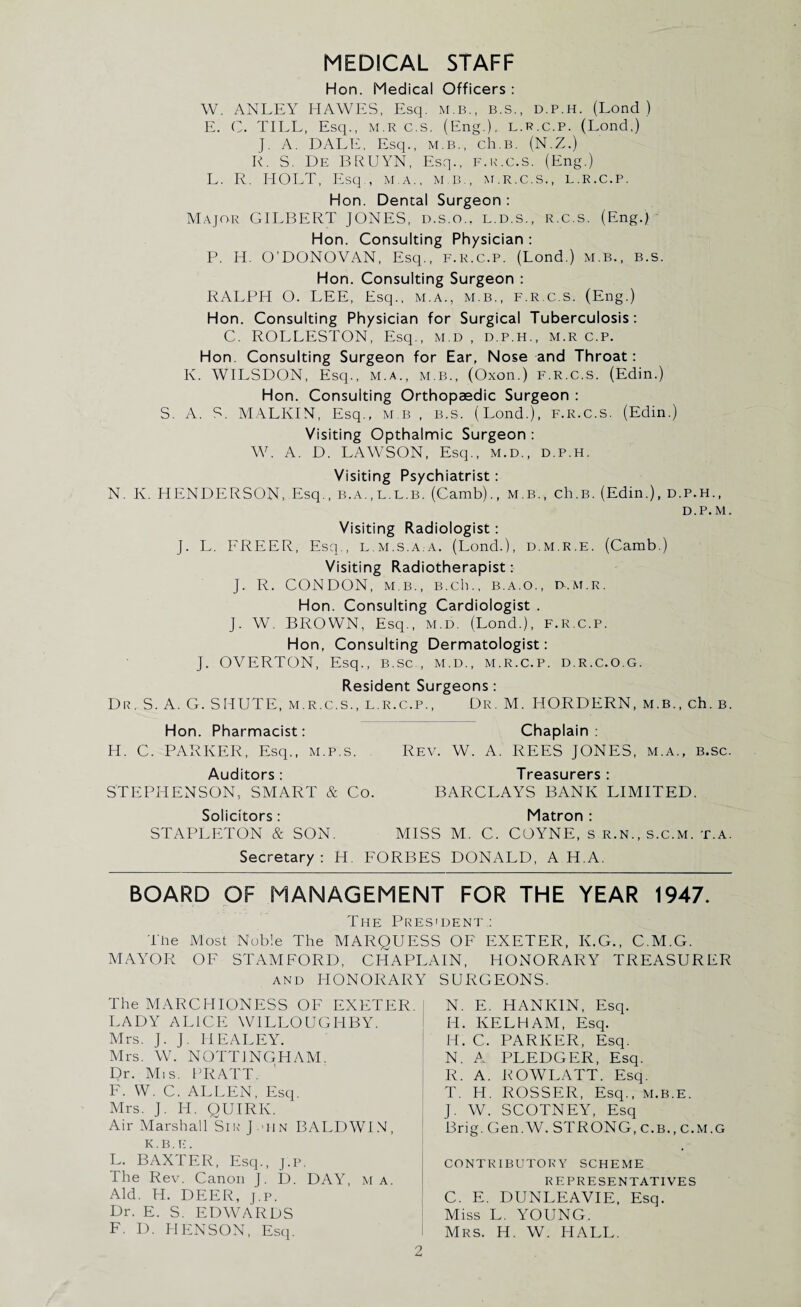 MEDICAL STAFF Hon. Medical Officers : W. ANLEY HAWES, Esq. m.b., b.s., d.p.h. (Lond ) E. C. TILL, Esq., M.R c.s. (Eng.), l.r.c.p. (Lond,) J. A. DALE, Esq., M.B., ch.B. (N.Z.) R. S. De BRUYN, Esq., f.r.c.s. (Eng.) L. R. HOLT, Esq , m.a., m b., m.r.c.s., l.r.c.p. Hon. Dental Surgeon : Major GILBERT JONES, d.s.o., l.d.s., r.c.s. (Eng.) Hon. Consulting Physician : P. H. O’DONOVAN, Esq., f.r.c.p. (Lond.) m.b., b.s. Hon. Consulting Surgeon : RALPH O. LEE, Esq., M.A., m.b., F.R.c.s. (Eng.) Hon. Consulting Physician for Surgical Tuberculosis: C. ROLLESTON, Esq., m.d , d.p.h., m.r c.p. Hon. Consulting Surgeon for Ear, Nose and Throat: K. WILSDON, Esq., m.a., m.b., (Oxon.) F.R.c.s. (Edin.) Hon. Consulting Orthopaedic Surgeon : S. A. S. MALKIN, Esq., m.b , b.s. (Lond.), F.R.c.s. (Edin.) Visiting Opthalmic Surgeon : W. A. D. LAWSON, Esq., m.d., d.p.h. Visiting Psychiatrist: N. K. HENDERSON, Esq., b.a.,l.l.b. (Camb)., m.b., ch.B. (Edin.), d.p.h., d.p. m. Visiting Radiologist: J. L. FREER, Esq., l.m.s.a.a, (Lond.), d.m.r.e. (Camb.) Visiting Radiotherapist: J. R. CONDON, m b., B.ch., b.a.o., d.m.r. Hon. Consulting Cardiologist . J. W. BROWN, Esq., m.d. (Lond.), f.r.c.p. Hon, Consulting Dermatologist: J. OVERTON, Esq., b.sc., m.d., m.r.c.p. d.r.c.o.g. Resident Surgeons: Dr. S. A. G. SHUTE, m.r.c.s., l.r.c.p., Dr. M. HORDERN, m.b., ch. b. Hon. Pharmacist: H. C. PARKER, Esq,, M.P.S. Auditors: STEPHENSON, SMART & Co. Solicitors: STAPLETON & SON. Chaplain : Rev. W. A. REES JONES, m.a., b.sc. Treasurers: BARCLAYS BANK LIMITED. Matron : MISS M. C. COYNE, s R.N., s.c.m. t.a. Secretary: H. FORBES DONALD, A H.A. BOARD OF MANAGEMENT FOR THE YEAR 1947. The President : The Most Noble The MARQUESS OF EXETER, K.G., C.M.G. MAYOR OF STAMFORD, CHAPLAIN, HONORARY TREASURER and HONORARY SURGEONS. The MARCHIONESS OF EXETER. LADY ALICE WILLOUGHBY. Mrs. J. J. HEALEY. Mrs. W. NOTTINGHAM. Dr. Mis. PRATT. F. W. C. ALLEN, Esq. Mrs. J. II. QUIRK. Air Marshall Sir J tin BALDWIN, K.B. [• . L. BAXTER, Esq., j.p. The Rev. Canon J. D. DAY, m a. Aid. H. DEER, j.p. Dr. E. S. EDWARDS F. D. PIENSON, Esq. i N. E. HANKIN, Esq. H. KELHAM, Esq. H. C. PARKER, Esq. N. A PLEDGER, Esq. R. A. ROWLATT. Esq. T. H. ROSSER, Esq., m.b.E. J. W. SCOTNEY, Esq Brig. Gen.W. STRONG, c.B., C.M.G CONTRIBUTORY SCHEME REPRESENTATIVES C. E. DUNLEAVIE, Esq. Miss L. YOUNG. Mrs. H. W. HALL.