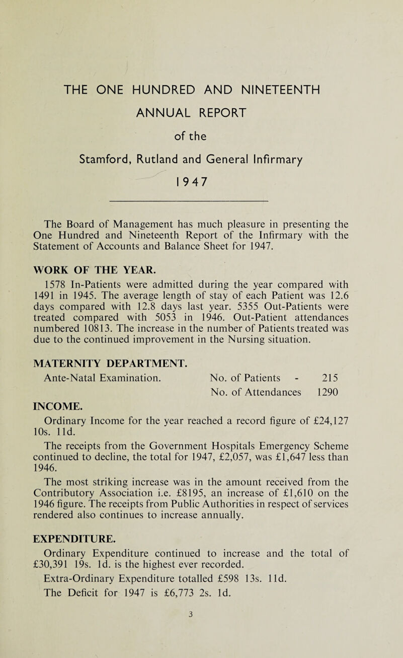 ANNUAL REPORT of the Stamford, Rutland and Genera! Infirmary 1947 The Board of Management has much pleasure in presenting the One Hundred and Nineteenth Report of the Infirmary with the Statement of Accounts and Balance Sheet for 1947. WORK OF THE YEAR. 1578 In-Patients were admitted during the year compared with 1491 in 1945. The average length of stay of each Patient was 12.6 days compared with 12.8 days last year. 5355 Out-Patients were treated compared with 5053 in 1946. Out-Patient attendances numbered 10813. The increase in the number of Patients treated was due to the continued improvement in the Nursing situation. MATERNITY DEPARTMENT. Ante-Natal Examination. No. of Patients - 215 No. of Attendances 1290 INCOME. Ordinary Income for the year reached a record figure of £24,127 10s. lid. The receipts from the Government Hospitals Emergency Scheme continued to decline, the total for 1947, £2,057, was £1,647 less than 1946. The most striking increase was in the amount received from the Contributory Association i.e. £8195, an increase of £1,610 on the 1946 figure. The receipts from Public Authorities in respect of services rendered also continues to increase annually. EXPENDITURE. Ordinary Expenditure continued to increase and the total of £30,391 19s. Id. is the highest ever recorded. Extra-Ordinary Expenditure totalled £598 13s. lid. The Deficit for 1947 is £6,773 2s. Id.