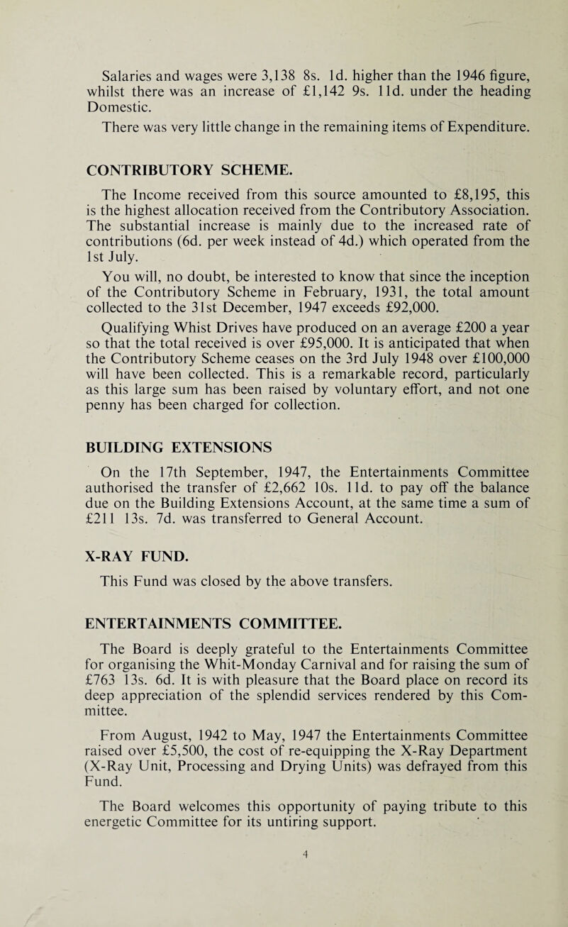 Salaries and wages were 3,138 8s. Id. higher than the 1946 figure, whilst there was an increase of £1,142 9s. lid. under the heading Domestic. There was very little change in the remaining items of Expenditure. CONTRIBUTORY SCHEME. The Income received from this source amounted to £8,195, this is the highest allocation received from the Contributory Association. The substantial increase is mainly due to the increased rate of contributions (6d. per week instead of 4d.) which operated from the 1st July. You will, no doubt, be interested to know that since the inception of the Contributory Scheme in February, 1931, the total amount collected to the 31st December, 1947 exceeds £92,000. Qualifying Whist Drives have produced on an average £200 a year so that the total received is over £95,000. It is anticipated that when the Contributory Scheme ceases on the 3rd July 1948 over £100,000 will have been collected. This is a remarkable record, particularly as this large sum has been raised by voluntary effort, and not one penny has been charged for collection. BUILDING EXTENSIONS On the 17th September, 1947, the Entertainments Committee authorised the transfer of £2,662 10s. lid. to pay off the balance due on the Building Extensions Account, at the same time a sum of £211 13s. 7d. was transferred to General Account. X-RAY FUND. This Fund was closed by the above transfers. ENTERTAINMENTS COMMITTEE. The Board is deeply grateful to the Entertainments Committee for organising the Whit-Monday Carnival and for raising the sum of £763 13s. 6d. It is with pleasure that the Board place on record its deep appreciation of the splendid services rendered by this Com¬ mittee. From August, 1942 to May, 1947 the Entertainments Committee raised over £5,500, the cost of re-equipping the X-Ray Department (X-Ray Unit, Processing and Drying Units) was defrayed from this Fund. The Board welcomes this opportunity of paying tribute to this energetic Committee for its untiring support.