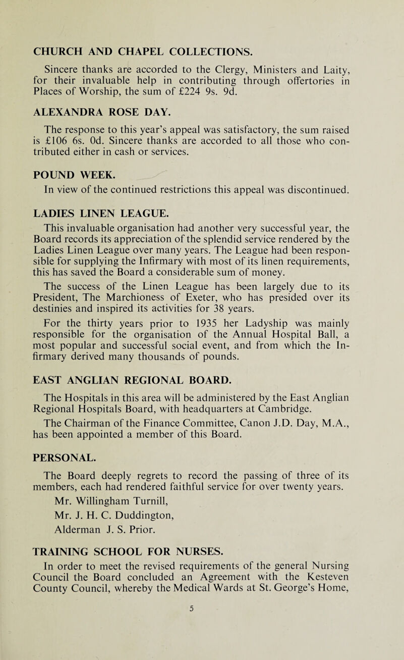 CHURCH AND CHAPEL COLLECTIONS. Sincere thanks are accorded to the Clergy, Ministers and Laity, for their invaluable help in contributing through offertories in Places of Worship, the sum of £224 9s. 9d. ALEXANDRA ROSE DAY. The response to this year’s appeal was satisfactory, the sum raised is £106 6s. Od. Sincere thanks are accorded to all those who con¬ tributed either in cash or services. POUND WEEK. In view of the continued restrictions this appeal was discontinued. LADIES LINEN LEAGUE. This invaluable organisation had another very successful year, the Board records its appreciation of the splendid service rendered by the Ladies Linen League over many years. The League had been respon¬ sible for supplying the Infirmary with most of its linen requirements, this has saved the Board a considerable sum of money. The success of the Linen League has been largely due to its President, The Marchioness of Exeter, who has presided over its destinies and inspired its activities for 38 years. For the thirty years prior to 1935 her Ladyship was mainly responsible for the organisation of the Annual Hospital Ball, a most popular and successful social event, and from which the In¬ firmary derived many thousands of pounds. EAST ANGLIAN REGIONAL BOARD. The Hospitals in this area will be administered by the East Anglian Regional Hospitals Board, with headquarters at Cambridge. The Chairman of the Finance Committee, Canon J.D. Day, M.A., has been appointed a member of this Board. PERSONAL. The Board deeply regrets to record the passing of three of its members, each had rendered faithful service for over twenty years. Mr. Willingham Turnill, Mr. J. H. C. Duddington, Alderman J. S. Prior. TRAINING SCHOOL FOR NURSES. In order to meet the revised requirements of the general Nursing Council the Board concluded an Agreement with the Kesteven County Council, whereby the Medical Wards at St. George’s Home,