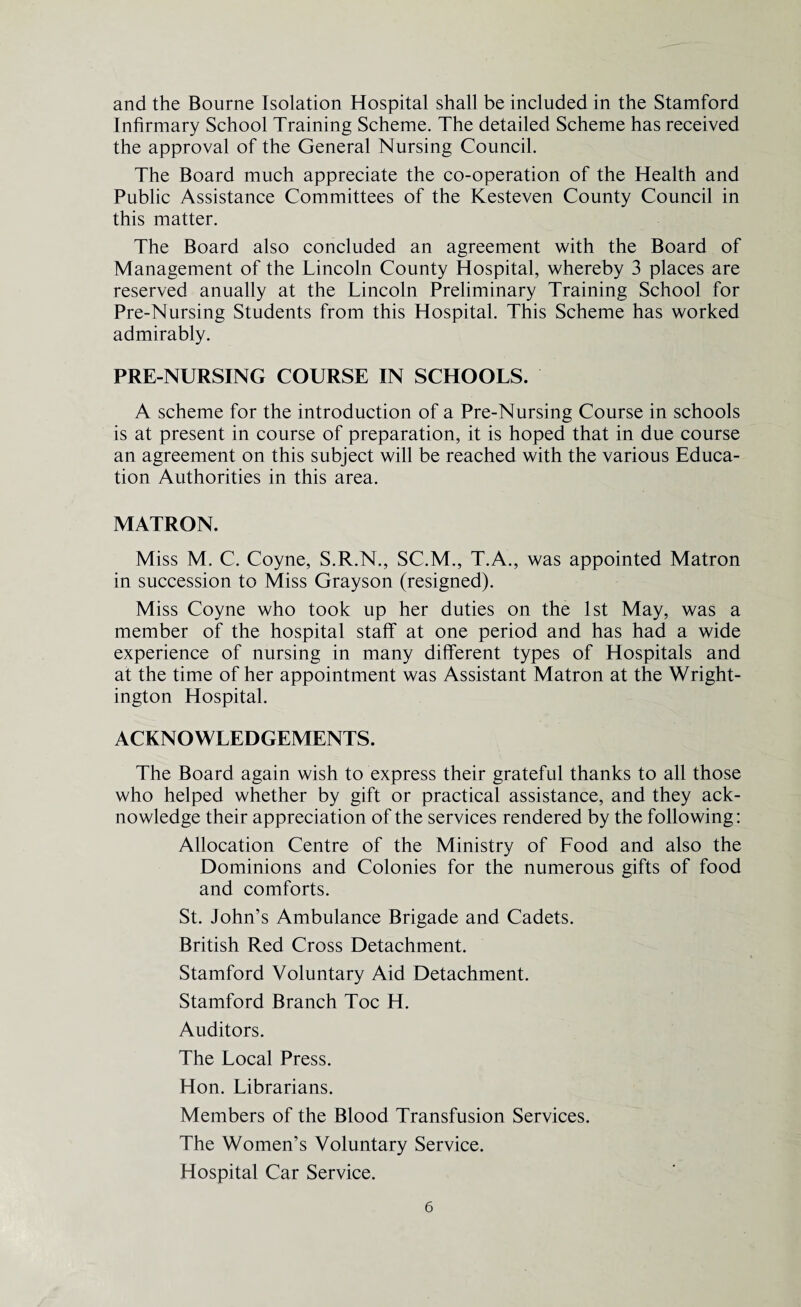 and the Bourne Isolation Hospital shall be included in the Stamford Infirmary School Training Scheme. The detailed Scheme has received the approval of the General Nursing Council. The Board much appreciate the co-operation of the Health and Public Assistance Committees of the Kesteven County Council in this matter. The Board also concluded an agreement with the Board of Management of the Lincoln County Hospital, whereby 3 places are reserved anually at the Lincoln Preliminary Training School for Pre-Nursing Students from this Hospital. This Scheme has worked admirably. PRE-NURSING COURSE IN SCHOOLS. A scheme for the introduction of a Pre-Nursing Course in schools is at present in course of preparation, it is hoped that in due course an agreement on this subject will be reached with the various Educa¬ tion Authorities in this area. MATRON. Miss M. C. Coyne, S.R.N., SC.M., T.A., was appointed Matron in succession to Miss Grayson (resigned). Miss Coyne who took up her duties on the 1st May, was a member of the hospital staff at one period and has had a wide experience of nursing in many different types of Hospitals and at the time of her appointment was Assistant Matron at the Wright- ington Hospital. ACKNOWLEDGEMENTS. The Board again wish to express their grateful thanks to all those who helped whether by gift or practical assistance, and they ack¬ nowledge their appreciation of the services rendered by the following: Allocation Centre of the Ministry of Food and also the Dominions and Colonies for the numerous gifts of food and comforts. St. John’s Ambulance Brigade and Cadets. British Red Cross Detachment. Stamford Voluntary Aid Detachment. Stamford Branch Toe H. Auditors. The Local Press. Hon. Librarians. Members of the Blood Transfusion Services. The Women’s Voluntary Service. Hospital Car Service.