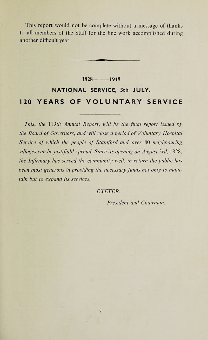 This report would not be complete without a message of thanks to all members of the Staff for the fine work accomplished during another difficult year. 1828-1948 NATIONAL SERVICE, Sth JULY. 120 YEARS OF VOLUNTARY SERVICE This, the \\9th Annual Report, will be the final report issued by the Board of Governors, and will close a period of Voluntary Hospital Service of which the people of Stamford and over 80 neighbouring villages can be justifiably proud. Since its opening on August 3rd, 1828, the Infirmary has served the community well, in return the public has been most generous m providing the necessary funds not only to main¬ tain but to expand its services. EXETER, President and Chairman.