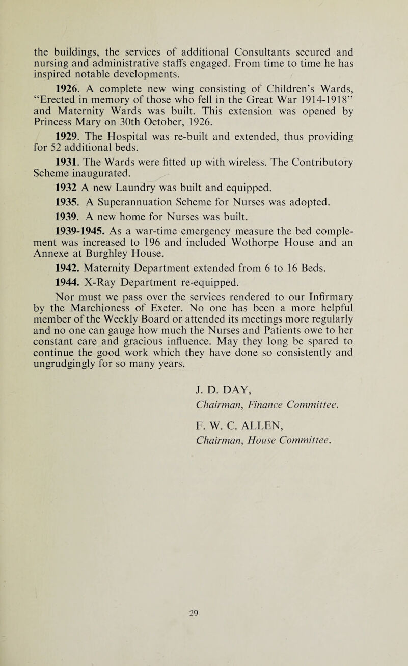 the buildings, the services of additional Consultants secured and nursing and administrative staffs engaged. From time to time he has inspired notable developments. 1926. A complete new wing consisting of Children’s Wards, “Erected in memory of those who fell in the Great War 1914-1918” and Maternity Wards was built. This extension was opened by Princess Mary on 30th October, 1926. 1929. The Hospital was re-built and extended, thus providing for 52 additional beds. 1931. The Wards were fitted up with wireless. The Contributory Scheme inaugurated. 1932 A new Laundry was built and equipped. 1935. A Superannuation Scheme for Nurses was adopted. 1939. A new home for Nurses was built. 1939-1945. As a war-time emergency measure the bed comple¬ ment was increased to 196 and included Wothorpe House and an Annexe at Burghley House. 1942. Maternity Department extended from 6 to 16 Beds. 1944. X-Ray Department re-equipped. Nor must we pass over the services rendered to our Infirmary by the Marchioness of Exeter. No one has been a more helpful member of the Weekly Board or attended its meetings more regularly and no one can gauge how much the Nurses and Patients owe to her constant care and gracious influence. May they long be spared to continue the good work which they have done so consistently and ungrudgingly for so many years. J. D. DAY, Chairman, Finance Committee. F. W. C. ALLEN, Chairman, House Committee.