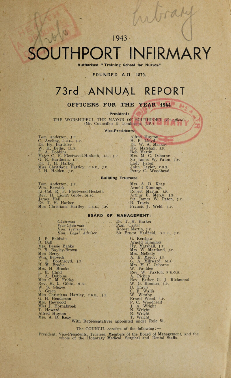 1943 SOUTHPORT INFIRMARY Authorised “ Training School for Nurses.” FOUNDED A. D. 1870. 73rd ANNUAL REPORT OFFICERS FOR THE YEAR 1944 President: THE WORSHIPFUL THE MAYOR OF SOUTHPORT (Ex-officio). (Mr. Councillor E. Tomlinson, J.P.) Vice-Presidents: Tom Anderton, j.p. C. Aveling, c.b.e., j.p. Dr. Hy. Bardsley W. H. Beilis, L1..B. F. A. Dobbins Major C. H. Fleetwood-Hesketh, d.l., j.p. G. E. Hardman, j.p. Dr. T. H. Harker Miss Christiana Hartley, c.b.e., j.p. I. H. Holden, j.p. Alfred Huyton H. P. Lloyd Dr. W. A. Mackay Hy. Marshall, j.p. Bob Martin Mrs. M. C. Osborne Sir James W. Paton, j.p. Lady Paton John Taylor, c.b.e. Percy C. Woodhead Building Trustees: J-P. Tom Anderton, Wm. Berwick Lt.-Col. R. F. Fleetwood-Hesketh Rev. TI. Lionel Gibbs, m.sc. James Hall 'Dr. T. H. Harker Miss Christiana Hartley, c.b.e., j.p. Mrs. A. D. Keay Arnold Kinnings Robert Martin, J.P. Arthur E. Mercy, J.P. Sir James W. Paton, j.p. B. Travis Francis J. Weld, j.p. BOARD OF MANAGEMENT: Chairman. Vice-Chairman . Hon. Treasurer . Hon. Legal Adviser L P. Baldwin B. Ball Mrs. Bessie Banks P. B. Bayley-Brown Miss Berry Wm. Berwick P. D. Boothroyd, j.p. H. M. Brodie Mrs. H. Brooks L. E. Child F. A. Dobbins Miss C. M. Friday Rev. H. L. Gibbs, m.sc. W. S. Cleave A. Green Miss Christiana Hartley, c.b.e., j.p. G. H. Henderson Mrs. Hey wood Miss J. Hornabrook T. Howard Alfred Huyton Mrs. A. D. Keay With Representatives Dr. T. H. Harker Paul Carter Robert Martin, j.p. Sir Ernest Hadfield, O.B.K., J.P. G. Kershaw Arnold Kinnings Hy. Marshall, j.p. Mrs. W. Martland, j.p. Mrs. Mellody A. E. Mercy, j.p. G. A. Millward, m.a. Mrs. M. C. Osborne W. Paulden Rev. W. Paxton, f.r.g.s. A. Pickup Rev. Father G. J. Richmond W. G. Rimmer, j.p. B. Travis C. F. Wallis W. Westby Ernest Wood, j.p. P. C. Woodhead J. A. Wright N. Wright R. Wright T. Wright appointed under Rule 51. The COUNCIL consists of the following: — President, Vice-Presidents, Trustees, Members of the Board of Management, and the whole of the Honorary Medical, Surgical and Dental Staffs.