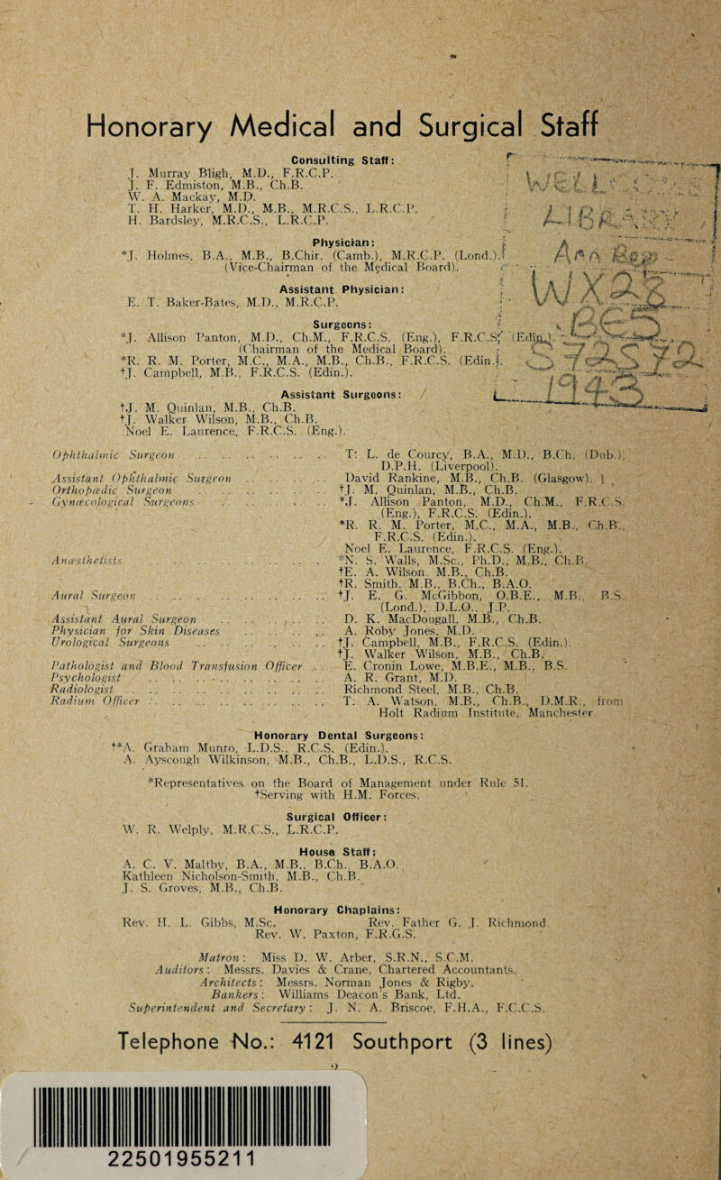 Consulting Staff: J. Murray Bligh, M.D., F.R.C.P. J. F. Edmiston, M.B., Ch.B. W. A. Mackav, M.D. T. H. Harker, M.D., M.B., M.R.C.S., L.R.C.P. H. Bardsley, M.E.C.S., L.R.C.P. Physician: *J. Holmes, B.A., M.B., B.Chir. (Camb.), M.R.C.P. (Lond.U (Vice-Chairman of the Medical Board). Assistant Physician: E. T. Baker-Bates, M.D., M.R.C.P. l h A A \ 1 ‘ ' I { \ } M \ :■ ■ >T Surgeons: *J. Allison Panton, M.D., Ch.M., F.R.C.S. (Eng.), F.R.C.Sf (EdmJ. (Chairman of the Medical Board). v* *R. R. M. Porter, M.C., M.A., M.B., Ch.B., F.R.C.S. (Edin.|. tj. Campbell, M.B., F.R.C.S. (Edin.). Assistant Surgeons: tj. M. Quinlan, M.B., Ch.B. +J. Walker Wilson, M.B., Ch.B. Noel E. Laurence, F.R.C.S. (Eng.). . 1. ft Cgev ) ^ *,_ Ophthalmic Surgeon Assistant Ophthalmic Surgeon Ortho padic Surgeon Gynaecological Surgeons A ncestheiists Aural Surgeon. Assistant Aural Surgeon Physician for Skin Diseases Urological Surgeons . TtL.de Courcy, B.A., M.1)., B.Ch. (Dub.), D.P.H. (Liverpool). . David Rankine, M.B., Ch.B. (Glasgow). \ . tj. M. Quinlan, M.B., Ch.B. . *J. Allison Panton, M.D., Ch.M., F.R.C.S. (Eng.), F.R.C.S. (Edin.). *R. R. M. Porter, M.C., M.A., M.B., Ch.B F.R.C.S. (Edin.). Noel E. Laurence, F.R.C.S. (Eng.). . *N. S. Walls, M.Sc., Ph.D., M.B., Ch.B. tE. A. Wilson. M.B., Ch.B. tR. Smith. M.B., B.Ch., B.A.O. . tj. E. G. McGibbon, O.B.E., M.B.. B.S. (Lond.), D.L.O., J.P. . D. K. MacDougall, M.B., Ch.B. . A. Roby Jones, M.D. . +T. Campbell, M.B., F.R.C.S. (Edin.). tj. Walker Wilson, M.B., Ch.B. Pathologist and Blood Transfusion Officer . . E. Cronin Lowe, M.B.E., M.B., B.S. Psychologist .-. A. R. Grant, M.D. Radiologist. Richmond Steel, M.B., Ch.B. Radium Officer :. T. A. Watson. M.B., Ch.B.. D.M.R.. from Holt Radium Institute, Manchester Honorary Dental Surgeons: t*A. Graham Munro, L.D.S.. R.C..S. (Edin.). A. Ayscough Wilkinson, M.B., Ch.B., L.D.S., R.C.S. -^Representatives on the Board of Management under Rule 51. tServing with H.M. Forces. Surgical Officer: W. R. Welply, M.R.C.S., L.R.C.P. Housa Staff: A. C. V. Maltby, B.A., M.B., B.Ch. B.A.O. Kathleen Nicholson-Smith, M.I3., Ch.B. .J. S. Groves, M.B., Ch.B. Honorary Chaplains: Rev. H. L. Gibbs, M.Sc. Rev. Father G. J. Richmond. Rev. W. Paxton, F.R.G.S. Matron: Miss D. W. Arber, S.R.N., S.C.M. Auditors'. Messrs. Davies & Crane, Chartered Accountants. Architects'. Messrs. Norman Jones & Rigby. Bankers '. Williams Deacon's Bank, Ltd. Superintendent and Secretary'. J. N. A. Briscoe, F.H.A., F.C.C.S. Telephone No.: 4121 Southport (3 lines) v :• . 22501955211