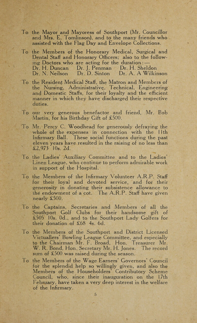 To the Mayor and Mayoress of Southport (Mr. Councillor and Mrs. E. Tomlinson), and to the many friends who assisted with the Flag Day and Envelope Collections. To the Members of the Honorary Medical, Surgical and Dental Staff and Honorary Officers; also to the follow¬ ing Doctors who are acting for the duration : — Dr. H. Duncan Dr. J. Penman Dr. H. Sheldon Dr. N. Neilson Dr. D. Sinton Dr. A. A Wilkinson To the Resident Medical Staff, the Matron and Members of the Nursing, Administrative, Technical, Engineering and Domestic Staffs, for their loyalty and the efficient manner in which they have discharged their respective duties. 1 o our very generous benefactor and friend, Mr. Bob Martin, for his Birthday Gift of £500. To Mr. Percy C. Woodhead for generously defraying the whole of the expenses in connection with the 1 1 th Infirmary Ball. These social functions during the past eleven years have resulted in the raising of no less than £2,973 10s. 2d. 1 o the Ladies’ Auxiliary Committee and to the Ladies Linen League, who continue to perform admirable work in support of the Hospital. 1 o the Members of the Infirmary Volunteer A.R.P. Staff for their loyal and devoted service, and for their generosity in donating their subsistence allowance to the endowment of a cot. The A.R.P. Staff have given nearly £500. 1 o the Captains, Secretaries and Members of all the Southport Golf Clubs for their handsome gift of £505 10s. 0d., and to the Southport Lady Golfers for their donation of £68 4s. 6d. 1 o the Members of the Southport and District Licensed Victuallers’ Bowling League Committee, and especially to the Chairman Mr. F. Broad, Hon. Treasurer Mr. W. R. Bond, Hon. Secretary Mr. H. Jones. The record sum of £500 was raised during the season. 1 o the Members of the Wage Earners’ Governors’ Council for the splendid help so willingly given, and also the Members of the Householders’ Contributory Scheme Council, who, since their inauguration on the 17th February, have taken a very deep interest in the welfare of the Infirmary. 5